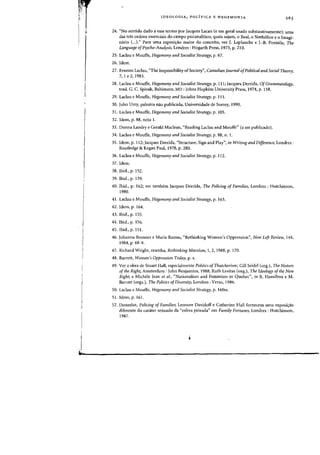 rr
I
I
b
IDEOLOGIA, POLiTICA E HEGEMONIA
24. "No sentido dado a esse termo por Jacques Lacan (e em geral usada substantivamente): urna
das tn!s ordens essenciais do campo psicanaliticQ, quais sejam, 0 Real, 0 Simb6lico e 0 lmagi-
mirio (...)." Para urna exposi~ao maior do conceito, ver J. Laplanche e 1.-8. Pantalis, The
Language ofPsycho-Analysis, Londres : Hogarth Press, 1973, p. 210.
25. Laclau e Mouffe, Hegemony and Socialist Strategy. p. 67.
26. Idem.
27. Ernesto Laclau, "The Impossibility ofSociety", Canadian Journal ofPolitical and Social Theory,
7,1 e 2, 1983.
28. Laclau e Mouffe, Hegemony and Socialist Strategy, p. 111; Jacques Derrida, OfGrammatology,
trad. G. C. Spivak, Baltimore, MD: Johns Hopkins University Press, 1974. p. 158.
29. Laclau e Mouffe, Hegemony and Socialist Strategy, p. Ill.
30. John Urry, palestra nao publicada, Universidade de Surrey, 1990.
31. Laclau e Mouffe, Hegemony arid Socialist Strategy, p. 105.
32. Idem, p. 88, nota 1.
33. Donna Landry e Gerald Maclean, "Reading Laclau and Mouffe" (a ser publicado).
34. Laclau e Mouffe, Hegemony arid Socialist Strategy, p. 88, n. 1.
35. Idem, p. 112; Jacques Derrida, "Structure, Sign and Play", in Writirlg and Difference, Londres:
Routledge & Kegan Paul, 1978, p. 280.
36. Laclau e Mouffe, Hegemony arid Socialist Strategy, p. 112.
37. Idem.
38. Ibid., p. 152.
39. Ibid., p. 159.
40. Ibid., p. 162; ver tambem Jacques Derrida, The Policing of Families, Londres : Hutchinson,
1980.
41. Laclau e Mouffe, HegemorlY arid Socialist Strategy, p. 163.
42. Idem, p. 164.
43. Ibid., p. 155.
44. Ibid., p. 156.
45. Ibid., p. 15!.
46. Johanna Brenner e Maria Ramas, "Rethinking Women's Oppression", New Left Review, 144,
1984, p. 68-9.
47. Richard Wright, resenha, Rethirlkirlg Marxism, 1, 2, 1988, p. 170.
48. Barrett, Womer/'s Oppressiorl Today, p. x.
49. Ver a obra de Stuart Hall, especialmente Politics ofThatcherism; Gill Seidel (org.), The Nature
ofthe Right, Amsterdam: John Benjamins, 1988; Ruth Levitas (org.), The Ideology ofthe New
Right; e Michele Jean et al., "Nationalism and Feminism in Quebec", in R. Hamilton e M.
Barrett (orgs.), Tile Politics ofDiversity, Londres : Verso, 1986.
50. Laclau e Mouffe, Hegemony and Socialist Strategy, p. 160ss.
51. Idem, p. 161.
52. Donzelot, Policing of Families; Leonore Davidoff e Catherine Hall fornecem uma exposi~ao
diferente do carater sexuado da "esfera privada" em Family Fortunes, Londres : Hutchinson,
1987.
 