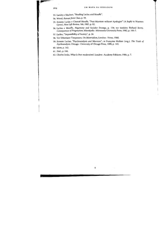 ",.4
/
UM MAPA DA IDEOLOGIA
53. Landry e Maclean, "Reading Laclau and Mouffe".
54. Wood, Retreat from Class, p. 59.
55. Ernesto Laclau e Chantal Mouffe, "Post-Marxism without Apologies" (A Reply to Norman
Geras), New Left Review, 166, 1987, p. 82.
56. Laclau e Mouffe, Hegemony and Socialist Strategy, p. 154; ver tambem Richard Rorty,
Consequences ofPragmatism, Mineapolis: Minnesota University Press, 1982, p. 166-7.
57. Laclau, "Impossibility of Society", p. 24.
58. Ver Sebastiano Timpanaro, On Materialism,londres: Verso, 1980.
59. Ernesto Laclau, "Psychoanalysis and Marxism", in Fran<roise Meltzer (org.), The Trials of
Psychoanalysis, Chicago: University of Chicago Press, 1988, p. 143.
60. Idem, p. 142.
61. Ibid., p. 144.
62. Charles Jenks, What Is Post-modernism?,londres: Academy Editions, 1986, p. 7.
 
