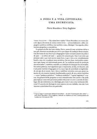 j
I
12
A DOXA E A VIDA COTIDIANA:
UMA ENTREVISTA
Pierre Bourdieu e Terry Eagleton
TERRY EAGLETON - 01<1, sejam bem-vindos.* Pierre Bourdieu e eu vamos dis-
cutir alguns dos temas de nOSSQS nOVDS livros ~ primordialmente 0 dele, Lin-
guagem e potencia simb61ica, mas tambem 0 roeu, Ideologia.! Em seguida, solici-
taremos perguntas e comentarios.
Eu gostaria de Ihe dar boas-virtdas, Pierre, numa de suas rarissimas visitas a
este pals. Estamos encantados por ve-lo e por dispor da tradwrao desses ensaios.
Urn dos temas de sua obra eque a linguagem etanto urn instrumento de poder e
de ac;ao - ou talvez ate mais - quanta de comunicac;ao. Esse eurn tema que
permeia tuda 0 que voce escreve nesse livro, e que 0 leva a ser completamente
hostil, a meu ver, a qualquer mera semi6tica. Em vez disso, voce prefere exami-
nar 0 que chama, em determinado ponto, de «as co~di<;:6es sociais de produ<;:ao
dos enunciados", e tambem, suponho, as condi<;:6es de recep<;:iio dos enunciados.
Em outras palavras, voce argumenta que 0 importante, na fala, no discurso, nao
eurn poder inerente a linguagem em si, mas 0 tipo de autoridade ou legitimida-
de em que ela se escora. Isso a leva a mobilizar conceitos com que, penso eu,
muitos de nos estamos bastante familiarizados a partir de seus outros trabalhos
- como "potencia simb61ica", «violencia simb61ica"} «capitallinguistico" e ou-
tros. Eu gostaria de the perguntar se meu entendimento esta correto e the pedir
para explicar como esses processos podem relacionar-se com 0 conceito de ideo-
logia: eles sao sinonimos, ou a ideologia, para voce, euma coisa totalmente dife-
rente? 0 conceito de ideologia as vezes aparece em seu trabalho, mas nao e urn
interesse central desse livro em particular.
:+ 0 que se segue e a transcri~ao editada de urn debate - da serie "Conversando sobre ideias" -
entre Pierre Bourdieu e Terry Eagleton, realizado no Instituto de Artes Contemporaneas de
Londres em 15 de maio de 1991.
 
