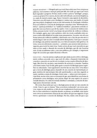 266 UM MAPA DA IDEOLOGIA
PIERRE BOURDIEU - Obrigado pelo que voce disse sabre meu livre; em poucas
palavras, voce resumiu a intenyao principal dele, de modo que agora me emais
facil respander it pergunta. De fata, tenda a evitar a palavra "idealagia", parque,
como seu pr6prio livro mostra, ela tern sido mal utilizada com muita freqiiencia,
au usada de maneira muito vaga. Parece transmitir uma especie de descredito.
Descrever uma afirma.-;ao como ideo16gica e, muitas vezes, urn insulto, de modo
que essa pr6pria designa<;ao torna-se urn instrumento de domina<;:ao simb61ica.
Procurei substituir 0 conceito de ideologia por conceitos como "domina<;:ao sim-
b61ica", "patencia simb6lica" au "violencia simb61ica", para tentar controlar al-
guns dos usos au abusos a que ele fica sujeito. Com 0 conceito de violencia sim-
b6lica) procuro tornar visivel uma forma nao percebida da violencia cotidiana.
Por exemplo) agora) aqui neste audit6rio, sinto-me muito acanhado; estou an-
sioso e tenho dificuldade de formular meus pensamentos. Encontro-me sob uma
forma intensa de violencia simb6lica) relacionada com 0 fato de que esta nao e a
minha lingua e nao me sinto avontade diante desta plateia. Creio que 0 conceito
de ideologia nao poderia transmitir isso) ou 0 faria de maneira mais generica. As
vezes) temos de reformular conceitos - primeiro, para sermos mais precisos, e
segundo) para torna-Ios mais vivos. Tenho certeza de que voce concorda em que
tanto se tern usado e abusado do conceito de ideologia, que ele mio funciona
rnais. Ja nao acreditamos nele; e) nos usos politicos) por exemplo, e importante
dispor de conceitos que sejam eficientes e eficazes.
EAGLETON - Isso me anima a explicar por que ainda escrevo sobre a ideologia)
muito embora concorde com 0 que voce diz sobre a freqiiente imprecisao do
conceito e concorde em que ha em circula~ao muitas nocr6es diferentes de ideo-
logia. Meu livro foi, em parte) uma tentativa de esdarecer 0 conceito. Tambem
creio haver razoes) hoje em dia, pelas quais 0 conceito de ideologia parece super-
fluo ou redundante. Tento iguaimente examina-las em meu livro. Vma delas e
que a teoria da ideologia parece depender de urn conceito de representa~ao; al-
guns modelos de representa~ao tern side questionados e) com isso, segundo se
sup6e, tambem a no~ao de ideologia. Outra razao - talvez mais interessante -
e que hoje, muitas vezes, tem-se a sensa¢o de que) para identificar uma forma de
pensarnento como ideol6gica, seria preciso dispor de uma especie de acesso a
verdade absoluta. Se a ideia de verdade absoluta e contestada, 0 conceito de ideo-
logia parece desmoronar com ela.
Ha outras duas razoes por que a ideologia parece ja nao ser urn conceito da
moda. Vma e0 que se chamou «falsa consciencia esclarecida"j em outras pala-
vras) numa era p6s-moderna, a ideia de que simplesmente funcionamos pauta-
dos na falsa consciencia e simplista demais: as pessoas, na verdade, estao muito
mais cinica ou astutamente conscias de seus valores do que isso sugeriria. 0 que
torna a questionar 0 conceito de ideologia. Por firn, existe a tese de que 0 que
 