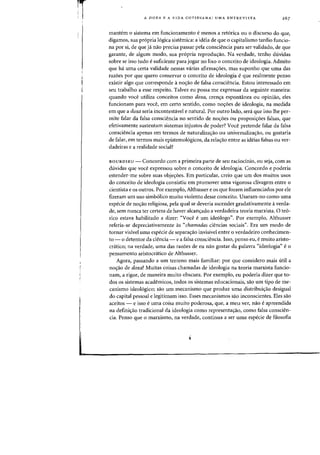 A DOXA E A VIDA COTIDIANA: UMA ENTREVISTA
mantern 0 sistema em funcionamento e menos a retorica au 0 discurso do que)
digamos) sua propria logica sistemica: a ideia de que 0 capitalismo tardio funcio-
na por si) de que ja nao precisa passar pela consciencia para ser validado) de que
garante, de algum modo, sua pr6pria reprodw;ao. Na verdade, tenho duvidas
sobre se isso tudo e suficiente para jogar no lixo 0 conceito de ideologia. Admito
que ha uma certa validade nessas varias afirma<;:6es, mas suponho que uma das
razoes por que quero conservar 0 conceito de ideologia eque realmente penso
existir algo que corresponde ano<;:ao de falsa consciencia. Estou interessado em
seu trabalho a esse respeito. Talvez eu possa me expressar da seguinte maneira:
quando voce utiliza conceitos como doxa) cren<;:a esponUnea ou opiniao, eles
funcionam para voce, em certo sentido) como no<;:6es de ideologia) na medida
em que a doxa seria incontestavel e natural. Por outro lado) sera que isso the per-
mite falar da falsa consciencia no sentido de no<;:6es ou proposi<;:6es falsas) que
efetivamente sustentam sistemas injustos de poder? Voce pretende falar da falsa
consciencia apenas em termos de naturaliza<;:ao ou universaliza<;:ao) ou gostaria
de falar) em termos mais epistemologicos) da rela<;:ao entre as ideias falsas ou ver-
dadeiras e a realidade social?
BOURDIEU - Concordo com a primeira parte de seu raciodnio) ou seja) com as
duvidas que voce expressou sobre 0 conceito de ideologia. Concordo e poderia
estender-me sobre suas obje<;:6es. Em particular) creio que urn dos muitos usos
do coneeito de ideologia consistiu em promover uma vigorosa clivagem entre 0
cientista e os outros. Por exemplo, Althusser e os que foram influenciados por ele
fizeram urn uso simb6lieo muito violento desse eoneeito. Usaram-no como uma
especie de no<;:ao religiosa) pela qual se deveria ascender gradativamente averda-
de) sem nunea ter certeza de haver alcan<;:ado a verdadeira teoria marxista. 0 teo-
rico estava habilitado a dizer: "Voce e urn ideologo". Por exemplo) Althusser
referia-se depreciativamente as "chamadas ciencias sociais)). Era urn modo de
tornar visivel uma especie de separa<;:ao invisivel entre 0 verdadeiro conhecimen-
to - 0 detentor da ciencia - e a falsa eonsciencia. Isso, penso eu) emuito aristo-
cratico; na verdade) uma das raz6es de eu nao gostar da palavra "ideologia» e 0
pensamento aristocratico de Althusser.
Agora, passando a urn terreno mais familiar: por que considero mais litH a
no<;:ao de doxa? Muitas coisas chamadas de ideologia na teoria marxista funcio-
nam, a rigor) de maneira muito obscura. Por exemplo, eu poderia dizer que to-
dos os sistemas academicos) todos os sistemas educacionais; sao urn tipo de me-
canismo ideol6gico; sao urn mecanismo que produz uma distribui<;:ao desigual
do capital pessoal e legitimam isso. Esses mecanismos sao inconscientes. Eles sao
aceitos - e isso euma coisa muito poderosa, que) a meu ver) nao e apreendida
na defini<;:ao tradicional da ideologia como representa'rao, como falsa conscien-
cia. Penso que 0 marxismo, na verdade) continua a ser uma especie de filosofia
i
 