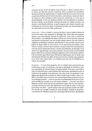 UM MAPA DA JDEOLOGIA
cartesiana em que se tern urn agente consciente, que e 0 douto, a pessoa cuita, e
os outros, que nao tern acesso aconsciencia. Palou-se demais em consciencia,
demais em terrnos de representa(j:ao. 0 mundo social na~ funciona em termos de
consciencia; ele funciona em termos de praticas, mecanismos e assim por diante.
Ao usarrnos a doxa, aceitamos muitas coisas sem conhece-Ias, e e a isso que se
chama ideologia. A meu ver, devemos trabalhar com uma filosofia da mudan(j:a.
Devernos afastar-nos da filosofia cartesiana presente na tradi(j:ao marxista, em
dire(j:ao a uma filosofia diferente, na qual os agentes nao estejam visando cons-
cientemente as coisas nem sejam erroneamente guiados por representa(j:oes faI-
sas. Acho tudo isso urn erro. Nao confio nisso.
EAGLETON - Se eu 0 entendi, 0 conceito de doxa e 0 que se poderia chamar de
uma teoria rnuito mais adequada da ideologia. Mas tenho duas preocupa(j:6es
quanta a essa reformula(j:ao. Gostaria de explica-las. Vma e que 0 conceito de
doxa enfatiza a naturaliza(j:ao das ideias. Embora isso de fato permita examinar
mecanismos inconscientes, nao sera simples demais afirmar que toda violencia
simb6lica ou ideologia e realmente naturalizada? Ou seja, sera que as pessoas nao
podem de algum modo ser mais criticas, ou ate rnais ceticas em rela(j:aa a esses
valores e cren(j:as, e mesmo assim continuar a se pautar neles? Em outras palavras,
voce nao estani enfatizando demais a fun(j:ao naturalizadora da ideologia ou da
doxa? E, em segundo lugar, nao estara correndo 0 risco de aceitar corn demasiada
pressa a ideia de que as pessoas realmente legitimam as formas de poder vigentes?
E de se presumir que existam tipos diferentes de legitima<;ao, que vao desde uma
internaliza(j:ao absoluta das ideias dominantes ate uma aceita(j:ao mais pragmMi-
ca ou cetica. Que espa(j:o deixa a sua doutrina para esse tipo de dissidencia, de
critica e de oposi(j:ao?
BOURDIEU - E uma 6tima pergunta. Ate na tradi(j:ao mais economicista que
conhecemos, au seja, no marxismo, creio que a capacidade de resistencia, como
uma capacidade de conscientiza(j:ao, foi superestimada. Temo que 0 que tenho a
dizer seja chocante para a autoconfian(j:a dos intelectuais, especialrnente para as
intelectuais de esquerda, mais generosos. Sou vista como urn pessimista, como
alguem que desestimula as pessoas etc. Mas considero que e melhor saber a ver-
dade. E a verdade eque, ao vermos com nossos pr6prios olhos as pessoas viverem
em condi(j:oes preca.rias - como as que havia no proletariado local, entre os ope-
rarios das fabricas, quando eu era urn jovem estudante -, fica claro que elas se
dispoem a aceitar muito mais do que poderiamos supor. Essa foi uma experien-
cia muito intensa para mim: eles supoftavam urn bocado de coisas, e eisso que
quero dizer com doxa - que ha muitas coisas que as pessoas aceitam sem saber.
Vou dar-lhe urn exemplo, extraido de nossa sociedade. Quando se pergunta a
uma amastra de individuos quais sao os principais fatores de born desempenha
 
