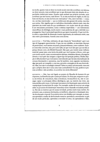 A DOXA E A VIDA COTIDIANA: UMA ENTREVISTA
na escoia, quanta mais se desce na escala social, mais eles acreditam em talentos
ou dons naturais, mais acreditam que os que alcan~am exito sao dotados de ca-
pacidades intelectuais inatas. Quanta mais aceitam sua pr6pria exclusao, mais
acreditam que sao burros, mais dizem: "E, eu nao era born em ingles, eu nao era
born em frances, eu nae era born em matematica". Ora, esse eurn fato - a meu
ver, urn fato estarrecerlor - que as intelectuais nae gostam de aceitar, mas tern
que aceitar. Nao significa que os individuos dominados tolerem tudo, mas eles
assentem em muito mais do que acreditamos e em muito mais do que sabem.
Eurn mecanismo portentoso, como 0 sistema irnperialista - urn instrumento
maravilhoso da ideologia, muito maior e mais poderoso do que a televisao ou a
propaganda. Essa ea principal experiencia que quero transmitir. 0 que voce dis-
se sobre a capacidade de dissen~ao emuito importantei ela realmente existe, mas
nao onde a procuramos. Assume uma outra forma.
EAGLETON - Voce fala, realmente, do que chama de «heterodoxia". que eurn
tipo de linguagem oposicionista. 0 que, em seu trabalho, os marxistas chamam
de pessimismo, voce mesmo encararia, presumivelmente, como realismo. Pode-
se concordar com isso, mas, par outro lado, sei que voce nao quer que sua fala se
pare~a demais com a de Michel Foucault. Nao quer, por insistir nesse realismo
material, passar para uma teoria do poder que voce mesmo criticou, creio que
com muito acerto, como excessivamente abstrata, metafisica demais, abrangente
demais; e voce quer dar margem a algum tipo de oposi,ao politica. Minha obje-
~ao aideia da daxa e que voce parece estar dizendo que ha uma internaliza~ao de
cren~as dominantes e opressoras, mas ha tambem, num segundo movimento,
algo que pode ser rompido e, com isso, permitir a emergencia de uma heterodo-
xia. Mas, isso nao e cronologico demais? Talvez eu esteJa caricaturando, mas sera
que a propria doxa nao e uma coisa mais contraditoria? Ou seja, podem as pes-
soas acreditar e nao acreditar, ou acreditar em niveis diferentes?
BOURDIEU - Nao. Isso esta ligado ao projeto de filosofia do homem de que
dispomos, da filosofia da a~ao e assim por diante. Eu diria que, enquanto se pen-
sa em termos de consciencia, falsa consciencia, inconsciencia etc, nao se con-
segue captar as principais efeitos ideologicos, que, na maioria das vezes, sao
transmitidos pelo corpo. 0 principal mecanismo de domina~ao opera atraves da
manipula~ao inconsciente do corpo. Por exemplo, acabei de escrever urn artigo
sobre os processos de domina~ao masculina numa chamarla sociedade primiti-
va. Eles sao os mesmos que em nossa sociedade, porem muito mais visiveis. No
primeiro caso, as pessoas dominadas, as mulheres, adquirem a domina~ao atra-
yeS da educa~ao corporal. Eu poderia entrar em detalhes: por exemplo, as meni-
nas aprendem a andar de determinada maneira, aprendem a movimentar os pes
de urn modo particular, aprendem a esconder os seios. AD aprenderem a falar,
r"
 