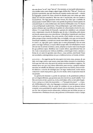 I
I,I
I,
i'
UM MAPA DA IDEOLQGIA
elas flaD dizem "eu sei", mas "nao sei", Por exemplo, se voce pedir informac;:oes a
uma mulher sabre como chegar a algum lugar, ela the dini: "Nao sei". Ternos urn
processo equivalente, mas que funciona de maneira muito mais sutil- atraves
da linguagern, atraves do corpo, atraves de atitudes para com coisas que estao
abaixo do nivel de consciencia. Mas isso naD e mecanicista, flaD nos remete a
inconsciencia. Tao logo pensamos nesses termos, fica claro que 0 trabalho de
emancipac;:ao emuito dificil; etanto uma questao de gimistica mental quanta de
conscientizac;:ao. E, como intelectuais, nao estamos habituados a isso. Eu chama
a isso predisposic;:ao academicista. Vma predisposic;:ao a que todos estamos ex-
pastos: achamos que os problemas s6 podem ser solucionados atraves da cons-
ciencia. E e ai que ~ivirjo de Foucault, e gostaria de estabelecer urn contraste
com 0 importante conceito de disciplina que ele tern. A disciplina, pelo menos
em frances, aponta para uma coisa externa. A diseiplina e imposta por uma forc;:a
militar: tem-se que obedecer. Em certo sentido, e faeil rebelar-se contra a disci-
plina, porque se tern consciencia dela. Mas, na verdade, creio que, em termos de
dominac;:ao simb6lica, a resistencia e muito mais dificil, pois e alga que se absor-
ve como 0 ar, algo pelo qual 0 sujeito nao se sente pressionadoj esta em toda
parte e em lugar nenhum, e emuito dificil escapar dela. Os trabalhadores vivem
sob esse tipo de pressao invisivel e, assim, adaptam-se muito mais asua situac;:ao
do que podemos supor. Modificar isso emuito dificil, especialmente hoje em
dia. Com 0 mecanisme da violencia simb61ica, a dominac;:ao tende a assumir a
forma de urn meio de opressao mais eficaz e, nesse sentido, mais brutal. Pense
nas sociedades contemporaneas em que a violeneia tornou-se branda, invisivel.
EAGLETON - Eu sugeriria que ha uma especie de ironia nisso, porque, de urn
lado, voce reage contra 0 que encara como uma enfase excessiva na consciencia.
Acho que isso esta certo, mas parte da tradic;:ao marxista tambem 0 registrou. Na
mesma epoca em que voce estava elaborando essas teorias, a propria tradic;:ao
marxista, no trabalho de Althusser, sejam quais forem seus limites, estava tentan-
do deslocar a conceito de ideologia para urn lugar institucional, muito menos
consciente e muito mais pratico, que, de certo modo, talvez se aproxime mais de
sua posic;:ao.
Eu gostaria de examinar a questao da oposic;:ao ou do pessimismo politicos
por urn angulo diferente, que permeia uma area vital de seu atual trabalho. Voce
fala com muito arrojo e, penso eu, muita criatividade, sobre as mercados lingliis-
ticos e 0 prec;:o ou 0 valor dos enunciados - a "formac;:ao de prec;:os" -, e trans-
poe deliberadamente toda uma linguagem economica rnarxista para as esferas
cultural au simbolicaj e fala do campo de combate em que as pessoas tentam
acumular uma quantidade de capital cultural, seja na educaC;ao, nas artes ou no
que for. IS80 me parece muito esclarecedor, inclusive por sua enfase em que, ao
examinarmos 0 fenomeno da arte, nao podemos ir diretamente a todo 0 campo
 