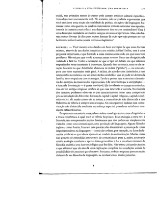 A DOXA E A VIDA COTIDIANA: UMA ENTREVISTA
social, mas primeiro temos de passar pelo campo artistico cultural especifico..
Considero isso imensamente util. No entanto, nao se poderia argumentar que
voce prodama uma no,ao da totalidade da prMica, da a,ao e da linguagem hu-
manas como uma guerra, na qual os contendores tentam aumentar suas apostas,
investir de maneira mais eficaz, em detrimento dos outros contendores? Essa e
uma descri~ao verdadeira de muitos campos de nossa experiencia. Mas, nao ha-
vera outras formas de discurso, outras formas de a<;ao que nao possam ser tao
facilmente conceituadas nesses termos antagonicos?
BOURDIEU - Voce mesmo esta dando urn born exemplo de que essas formas
existem, atraves de seu duelo simpatico com minhas ideias! Enfim, essa e uma
pergunta irnportante, e que formulo a mim mesmo; concordo em que isso e urn
problema. Nao sei por que tendo a pensar nesses termos. Sinto-me obrigado pela
realidade a faze-lo. Tenho a sensa,ao de que 0 tipo de debate em que estamos
empenhados neste momenta e incomum. Quando isso acontece, trata-se da ex-
ce,ao baseada no que Arist6teles chamava de <>lAW. ("philia"] - ou amizade,
para usar uma expressao mais geral. A (jllA.lU, de acordo com Arist6teles, e urn
interca.mbio economico ou urn interdimbio simb6lico que se pode ter dentro da
familia, entre os pais ou com os amigos. Tendo a pensar que a estrutura da maio-
ria dos campos, da maioria dos jogos sociais, e de tal ordem que a competi<;ao -
a luta pela domina<;ao - e quase inevitavel. Ela e evidente no campo economico,
mas ate no campo religioso verifica-se que essa descriyao ecorreta. Na maioria
dos campos, podemos observar 0 que caracterizamos como uma competi~ao
pela acumula,ao de diferentes formas de capital (capital religioso, capital econo-
mico etc) e, do modo como sao as coisas, a comunica<;ao na~ distorcida a que
Habermas se referiu e sempre uma exce<;ao. 56 conseguimos realizar essa comu-
nica<;ao nao distorcida mediante urn esfonro especial, quando se satisfazem con-
di<;oes extraordinarias.
Eu apenas acrescentaria uma palavra sobre a analogia entre a troca lingtiistica e
a troca economica, aqual voce se referiu ha pouco. Essa analogia, a meu ver, e
fecunda para compreender muitos fenomenos que nao podem ser simplesmente
tratados como uma comunica<;ao, uma produ~ao de linguagem. Alguns fil6sofos
ingleses, como Austin, frisaram essa questao; eles discerniram a presen~a de coisas
importantissimas na linguagem - como dar ordens, par exemplo, ou fazer decla-
ra<;oes publicas - que nao se ajustam ao modelo da comunica<;ao. Muitas coisas
nao podem ser entendidas em termos de comunica<;ao pura e, assim, ao propor
minha analogia economica, apenas tento generalizar e dar a urn discernimento da
filosofia analitica uma base sociol6gica que Ihe falta. Nao estou criticando Austin;
o que afirmo e que ele nao da uma explica<;ao completa das condi~6es sociais de
possibilidade do processo que descreve. Portanto, embora eu possa parecer muito
distante de sua filosofia da linguagem, na verdade estou muito proximo.
 