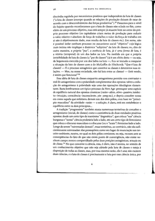 28 UM MAPA DA IDEOLOGIA
disc6rdia regulada por mecanismos positivDs que independem da luta de classes
("a luta de classes irrompe quando as rela~6es de produ~ao deixam de estar de
acordo com 0 desenvolvimento das [oryas produtivas").29 Passamos para 0 nivel
do Sujeito quando reconhecemos que a luta de classes nao eclode no tim, como
efeito de urn processo objetivo, mas esta sempre ja. atuante bern no cerne do pr6-
prio processo objetivo (as capitalistas eriam meios de produc;ao para reduzir
o valor relativo e absoluto da for~a de trabalho; 0 valor da fo,,;a de trabalho em
si nao eobjetivamente dado, mas resulta da luta de classes etc). Em suma, nao
epassivel isolar nenhum processo ou mecanisme social "objetivo" cilja 16gica
mais intima flaO implique a dinamica «subjetiva" da luta de classes; ou, dito de
Dutra maneira, a propria ('paz", a ausencia de [uta, ja e uma forma de [uta, e
a vit6ria (temporal) de urn dos lados na luta. Na medida em que a propria
invisibilidade da luta de classes (a "paz de classes") ja eurn efeito desta - ou seja,
da hegemonia exercida por urn dos lados na luta -, fica-se tentado a comparar
a situa~o da luta de classes com a do McGuffin de Hitchcock: "Que eluta de
classes? - E0 processo antagonico que constitui as classes e determina suas re-
lacroes. - Mas, na nossa sociedade, nao ha. luta entre as classes! - Estci venda,
e assim que funciona!"30
Essa ideia de luta de classes enquanto antagonismo permite-nos contrastar 0
real do antagonismo com a polaridade complementar dos opostos: talvez a redu-
~ao do antagonismo apolaridade seja uma das opera~6es ideologicas elemen-
tares. Basta lemhrarmos urn tipico processo da New Age: pressupor uma especie
de equilibrio natural dos opostas c6smicos (razao-afeto, ativo-passivo, intelec-
to-intuicrao, consciencia-inconsciente, yin-yang etc), e depois conceber nossa
era como aquela que enfatizou demais urn dos dois p6los, com base no "princi-
pio masculino" da atividade-razao - a solucr3.0, e claro, esta em restabelecer 0
equilibrio entre os dois principios...
A tradicrao «progressista" tambem atesta numerosas tentativas de conceher a
antagonisrno (social, de classes) como a coexistencia de duas entidades positivas
opostas: desde urn certo tipo de marxismo «dogmatico", que coloca «sua" ciencia
burguesa e «nossa" ciencia proletaria lado a lado, ate urn certo tipo de ferninisrno
que coloca 0 discurso masculino e 0 discurso (ou 0 "texto~') feminino lado a lado.
Longe de serem «extremadas demais", essas tentativas, ao contrario, nao sao sufi-
cientemente extremadas: elas pressupoem como seu lugar de enunciacrao urn ter-
ceifO ambiente, neutro, no qual as dais p610s coexistem; au seja, recuam ante as
consequencias do fato de que nao existe ponto de convergencia, nao existe ne-
nhum campo neutro compartilhado pelas duas posicroes antagonicas, sexuais au
de classe.31 No que concerne aciencia, esta, e claro, nao eneutra, no sentido de .11
urn conhecimento objetivo que nao seja afetado pela luta de classes e esteja a
disposicrao de todas as classes, mas, por essa mesma razao, ela euna; flaO existem I
duas ciencias, e a luta de classes e precisamente a luta por essa ciencia (mica, par I'
i 1
1.
 