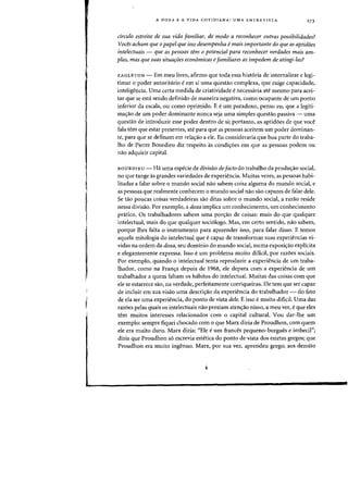 A DOXA E A VIDA COTIDIANA: UMA ENTRE VISTA 273
cfrculo estreito de sua vida familiar, de modo a reconhecer outras possibilidades?
Voces acham que 0 papel que isso desempenha emais importante do que as aptidoes
intelectuais - que as pessoas tem 0 potencial para reconhecer verdades mais am-
plas, mas que suas situaroes economicas efamiliares as impedem de atingi-Ias?
EAGLETON - Em meu livro, afirmo que toda essa historia de internalizar e legi-
timar 0 poder autoritario eem si uma questao complexa, que exige capacidade,
inteligencia. Vma certa medida de criatividade e necessaria ate mesmo para acei-
tar que se esta sendo definido de maneira negativa, como ocupante de urn ponto
inferior da escala, ou como oprimido. E e urn paradoxa, penso eu, que a legiti-
ma<;:ao de urn poder dominante nunca seja uma simples questao passiva - uma
questao de introduzir esse poder dentro de si; portanto, as aptidoes de que voce
fala tern que estar presentes, ate para que as pessoas aceitem urn poder dominan-
te, para que se definam em rela<;:ao a ele. Eu consideraria que boa parte do traba-
lho de Pierre Bourdieu diz respeito as condi<;:oes em que as pessoas podem au
nao adquirir capital.
BOURDIEU - Ha uma especie de divisao de facto do trabalho da produ<;:ao social,
no que tange as grandes variedades de experiencia. Muitas vezes, as pessoas habi-
litadas a falar sabre 0 mundo social nao sabem coisa alguma do mundo social, e
as pessoas que realmente conhecem 0 mundo social nao sao capazes de falar dele.
Se tao poucas coisas verdadeiras sao ditas sobre 0 mundo social, a razao reside
nessa divisao. Por exemplo, a doxa implica urn conhecimento, urn conhecimento
pnitico. Os trabalhadores sabem uma pon;ao de eoisas: mais do que qualquer
intelectual, mais do que qualquer sociologo. Mas, em certo sentido, nao sabem,
porque lhes falta 0 instrumento para apreender isso, para falar disso. E temos
aquela mitologia do intelectual que ecapaz de transformar suas experiencias vi-
vidas na ordem da doxa, seu dominio do mundo social, numa exposic;:ao explicita
e elegantemente expressa. Isso e urn problema muito dificil, por razoes sociais.
Por exemplo, quando 0 intelectual tenta reproduzir a experiencia de urn traba-
lhador, como na Fran,a depois de 1968, ele depara com a experiencia de urn
trabalhador a quem faltam os habitos do inteleetual. Muitas das coisas com que
ele se estarrece sao, na verdade, perfeitamente corriqueiras. Ele tern que ser capaz
de incluir em sua visao uma deseri,ao da experiencia do trabalhador - do fato
de ela ser uma experiencia, do ponto de vista dele. E isso e muito dificil. Vma das
razoes pelas quais os intelectuais nao prestam aten<;:ao nisso, a meu ver, e que eles
tern muitos interesses relacionados com 0 capital cultural. Vou dar-Ihe urn
exemplo: sempre fiquei ehoeado com 0 que Marx dizia de Proudhon, com quem
ele era muito duro. Marx dizia: "Ele eurn frances pequeno-burgues e imbecil";
dizia que Proudhon so escrevia estetica do ponto de vista dos estetas gregos; que
Proudhon era muito ingenuo. Marx, por sua vez, aprendeu grego; aos dezoito
 