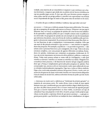 A DOXA E A VIDA COTIDIANA: UMA ENTREVISTA 275
verdade, uma maneira de ser etnocentrico e esquecer 0 que continua a ser a for-
ma dominante, e esquecer que ainda nao se podern extrair lucros simb61icos do
rap nos grandes jogos sociais. Eclaro que acho que devemos prestar aten<;ao a
essas coisas, mas ha urn perigo politico e cienhfico em superestimar sua eficacia
social. Dependendo do lugar de onde eu fale, posso estar de urn lado ou do outro.
- 0 senhor diz que a violencia simb6lica eviolencia. Que quer dizer com issa?
BOURDIEU - Creio que a violencia assume formas mais sofisticadas. Urn exem-
plo sao as pesquisas de opiniao, pelo menDs na Fran<;a. (Disseram-me que aqui e
diferente, mas, na Fran<;a, as pesquisas de opiniao sao uma forma mais sofistica-
da de apreender a opiniao publica do que 0 simples contato entre os politicos e
seu eleitorado.) As pesquisas de opiniao sao urn exemplo do tipo de manipula~ao
que estivemos discutindo, uma nova forma de violencia simb61ica pela qual nin-
guem e plenamente responsavel. Eu precisaria de duas horas para lhes dizer co-
mo isso funciona, ja que a rnanipula<;ao e extremamente complexa. Acho que
nao mais de dez pessoas entendem 0 que acontece - nem mesmo os organiza-
dores das pesquisas. Par exemplo, os politicos - os que estao no governo - nao
sahem como 0 processo funciona e, por conseguinte, ele os rege. Trata-se de uma
estrutura complexa, com uma pOf/raO de agentes diferentes: jornalistas, forma-
dores de opiniao, intelectuais que comentam as pesquisas, intelectuais da TV
(que sao muito importantes em termos do efeito politico), politicos, e assim par
diante. Todas essas pessoas acham-se numa rede de interligac;:6es, e cada qual
rnistifica as demais e rnistifica a si mesma ao mistificar as outras. Ninguem tern
consciencia desse processo, e ele funciona de maneira tal que ninguem poderia
dizer que a Franc;:a e sirnplesmente governada pelas pesquisas de opiniao. Para
compreender isso, precisa-se de urn instrumento muito mais sofisticado do que
os metodos tradicionalmente empregados. Digo isso a todos os Hderes sindicais.
Digo a eles: voces estao atrasados; estamos tres guerras afrente, e voces, com um
atraso de tres guerras de classe; voces estao lutando com instrumentos adequados
aluta de classes do seculo XIX, embora enfrentem formas de poder que sao muito
sofisticadas.
- Interessou-me muito ouvir a referencia aa "intelectual de primeira geraraa" e a
trajetoria de uma pessoa assim. Por razoes obvias, trata-se ainda de uma especie
bastante rara; mas, considerando que essa especie tambem chega aidade de procriar,
que dizer dos filhos dessas pessoas? Eles se tornam intelectuais de segunda gera,iio?
Sera que se inserem imperceptivelmente na classe media, au formam urn tipo de
subcultura? Faro esta pergunta a voces dais, em parte, porque rninha propria expe-
riencia me faz perder a esperanra diante do que parece acantecer - a gerarao se-
guinte parece perder 0 que hd de born na tradi,do da classe trabalhadora e, de algum
 
