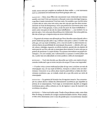 UM MAPA DA IDEOLOGIA
modo, nunca entra por completo na tradifiio da classe media -, e me interessaria
ouvir os comentarios de intelectuais de primeira gerafiio sobre isso.
EAGLETON - Born, meus filhos nao encostariam num intelectual nem mesmo
usando uma vara! Creio que encaram a educac;:ao como uma ideologia burguesa,
o que lhes emuito conveniente! Voce tern razao. Faz sentido 0 que voce diz sobre
o sujeito nao ser uma coisa nem outra, mas nao vejo por que isso deva necessa-
riamente ser Fonte de desesperanc;:a. Acho que poderia ser interessante estar nessa
situac;:ao, nao e? Essa gerac;:ao, e claro, ja nao faz parte da classe trabalhadora -
assim como seus pais ja nao sao da classe trabalhadora -~ mas tambem viu os
pais em ac;:ao, e tern uma justa desconfianc;:a dos intelectuais. Em outras palavras,
eles na~ acham que a resposta esteja em serem intelectuais.
- Eu gostaria de retomar uma afirmafiio que Pierre Bourdieu estavafazendo sobre 0
jovem inteleetual que fala sobre 0 rap, e deslocar 0 foco para a cultura. 0 senhor nao
acha que, com sua nOfiio de habitus, corre 0 risco de encobrir os deterrninantes eco-
niJmieos btisieos da possibilidade de emaneipa,ao das pessoas - falando sabre capi-
tal, cultura e ideologia, enquanto, em ultima instancia, quando elas nao dispoem de
meios para ler um livro, elas niio se emancipam dessa maneira? A outra coisa que eu
gostaria de questionar e a nOfiio de doxa. Se as pessoas internalizam sua propria do-
minafiio e, em certo sentido, esta e subconsciente e as pessoas se sentem felizes com
ela, 0 senhor nao teria difieuldade em tentar justificar a ideia de emancipafilo?
BOURDIEU - Voce esta dizendo que desconfia que tenho uma especie de pre-
conceito intelectual e que s6 existe urn jeito de escapar? Eessa a sua impressao?
- 0 senhor critica 0 jovem inteleetual parfalar do rap como se elefosse urn meio de
emancipafiio; mas, em sua nOfiio de habitus, incorpora a cultura como um deter-
minante. Concentrar-se na cultura dessa maneira pode deslocar a enfase dos deter-
minantes economicos, que, na verdade, ainda sao as que drw acesso aos meios de
emancipafao.'
EAGLETON - Eu gostaria de formular isso da seguinte maneira. Sua concentra-
c;:ao na cultura desvia a enfase dos determinantes econ6micos que impedem as
pessoas de se emanciparem. Voce reage ao economicismo alc;:ando as imagens
economicas para a esfera cultural, em vez de registrar 0 peso do material e do
econ6mico na cultura.
BOURDIEU - Talvez voce tenha razao. Tendo a forc;:ar demais a mao, como dizia
Mao Ze-dong, na tentativa de corrigir a tendenciosidade anterior. Nesse campo,
a visao critica dominante carre 0 risco de pender para 0 economicismo. Quanto
 