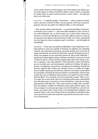 A DOXA E A VIDA COTIDIANA: UMA ENTREVISTA 277
a rnirn, tendo a insistir nos outros aspectos, mas talvez esteja errado. Mesmo que,
em minha cabe~a, eu tenha urn equilibrio melhor, tendo a insistir, na exposi~ao
de minhas ideias, no aspecto menos provavel e menos visivel - de modo que
talvez voce tenha razao.
EAGLETON - A segunda questao einteressante - sobre as pessoas internali-
zarem e, portanto, sentirem-se felizes com sua opressao. Nao seria 0 caso de ar-
gumentar que elas nao podem ser realmente felizes, se sao oprimidas?
~ Mas, quando se[ala do subsconsciente ~ se uma parte do habitus subconscien-
te determina como 0 sujeito e~, fica muito dlfici! modified-lo. Claro, noo hd co-
mo atribuir felicidade, mas, ao mesmo tempo, nno se pode atribuir tristeza; ja 0
marxismo e a [teoria daJ ideologia, por outro lado, pre[erem conservar a no,ao do
ator que luta contra alguma coisa que the parece errada. Com a doxa, agente perde
isso; noo chega nem mesmo a perguntar qual e0 problema ~ noo hd impulso de
emancipa,ao.
BOURDIEU - Penso que essa questao da felicidade emuito irnportante. A ati-
tude pautada na doxa nao equivale afelicidade; ela significa urna subrnissao
corporal, uma submissao inconsciente, que pode apontar para urn bocado de
tensao internalizada, urn bocado de sofrimento corporal. Atualmente, estou fa-
zendo uma pesquisa em que entrevisto pessoas de status social indefinido -
aquelas que ocupam lugares sujeitos a intensas contradic;oes. Eprocuro ser rnais
socratico do que de costume ao fazer pesquisas desse tipo: tento ajudar as pes-
soas a expressar 0 que estao sofrendo. Tenho descoberto muitos sofrimentos
que sao ocultados por esse funcionamento uniforrne do habitus. Ele ajuda as
pessoas a se adaptarem, mas provoca contradi<;:oes internalizadas. Quando isso
acontece, algumas delas podern, por exemplo, tornar-se viciadas em drogas.
Procuro ajudar a pessoa que esta sofrendo, explicitar sua situa<;:ao, numa especie
de socioanalise conduzida de maneira amistosa e reconfortadora. Muitas vezes,
quando fa~o isso, os individuos experimentam uma especie de prazer intelec-
tual; eles dizern: "E, eu entendo 0 que esta acontecendo comigo." Mas, ao mes-
mo tempo, isso emuito triste. Falta-me a confianc;a positiva que os psicanalistas
tern; e1es acham que a consciencia eurn mar de lamurias, e retrucam com deso-
la<;:ao quando 0 individuo diz: "Veja 0 que aconteceu camigo. Nao e terrivel?"
Em certa medida, 0 trabalho de assistencia social e assim: quando a gente 0 faz,
ele nos castiga. Euma situa<;:ao que surge com muita freqiiencia, e que nao con-
tradiz 0 que afirmo sobre a doxa. Pode-se estar perfeitarnente adaptado a esse
estado de coisas e a dor provir do fato de que se internaliza urn sofrimento silen-
cioso, que pode encontrar uma expressao corporal sob a forma do 6dio a si mes-
rna, da autopunic;:ao.
 