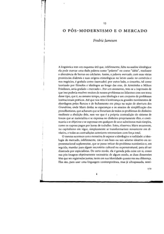 ~·!l"
I'
,
I
J
13
,
o POS-MODERNISMO E 0 MERCADO
Fredric Jameson
A lingiHstica tern urn esquema util que, infelizmente, falta oa analise ideo16gica:
ela pode marcar uma dada palavra como «palavra" ou como "ideia", mediante
a alternancia de barras ou colchetes. Assim, a palavra mercado, com suas varias
pronuncias dialetais e suas origens etimo16gicas no latim usado no comercio e
nos neg6cios, egrafada como Imercadol; por Dutro lado, 0 conceito, tal como
teorizado por fil6sofos e ide610gos ao longo das eras, de Arist6teles a Milton
Friedman, seria grafado «mercado)). Por urn momento, tern-se a impressao de
que isso poderia resolver muitos de nOSSDS problemas ao lidarmos com urn tema
desse tipo, que f, ao mesma tempo, uma ideologia e urn conjunto de problemas
institucionais pniticos. Ate que nos vern alembrans:a as grandes movimentos de
abordagem pelos flaneos e de feehamento em pin~a na se~ao de abertura dos
Grundrisse, onde Marx desfaz as esperan<;as e as anseios de simplifica<rao dos
proudhonistas, que aehavam que se livrariam de todos os problemas do dinheiro
mediante a aboli<;iio dele, sem ver que e a pr6pria contradi<;ao do sistema de
trocas que se materializa e se expressa no dinheiro propriamente dito, e conti-
nuaria a se objetivar e se expressar em qualquer de seus substitutos mais simples,
como as cupons pagos par horas de trabalho. Estes, observou Marx secamente,
no capitalismo em vigor, simplesmente se transformariam novamente em di-
nheiro, e todas as contradi<;oes anteriores retornariam com for<;a total.
o mesmo acontece com a tentativa de separar a ideologia e a realidade: a ideo-
logia do mercado, infelizmente, nao eum luxo ou urn adorno ideativo Oll re-
presentacional suplementar, que se possa retirar do problema economico e, em
seguida, mandar para algum necroterio cultural au superestrutural, para ali ser
dissecada par especialistas. De certo modo, ela egerada pela coisa em si, como
sua p6s-imagem objetivamente necessaria: de algum modo, as duas dimensoes
tern que ser registradas juntas, tanto em sua identidade quanta em sua diferen<;a.
Elas sao, para usar uma linguagem contemponlnea, mas ja ultrapassada, semi-
279
 