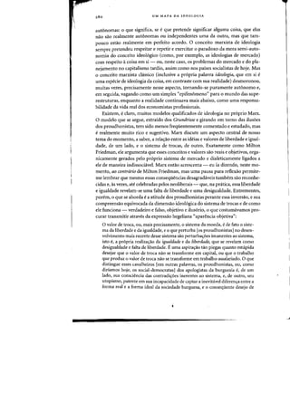 280 UM MAPA DA IDEOLOGIA
autonomas: 0 que significa, se eque pretende significar alguma (oisa, que elas
nao sao realmente autonomas au independentes uma da Dutra, mas que tam-
pOlleD estao realmente em perfeita acordo. 0 conceito marxista de ideologia
sempre pretendeu respeitar e repetir e exercitar 0 paradoxa da mera semi-auto-
nomia do conceito ideo16gico (como, por exemplo, as ideologias de mercado)
cdrn respeito acoisa em si - au, neste caso, os problemas do mercado e do pla-
nejamento no capitalismo tardio, assim como nos paises socialistas de hoje. Mas
o conceito marxista c1assico (inclusive a propria palavra ideologia, que em si e
uma especie de ideologia da (oisa, em contraste com sua realidade) desmoronou,
muitas vezes, precisamente nesse aspecto, tornando-se puramente autonomo e,
em seguida, vagando como urn simples "epifenomeno" para 0 mundo das supe-
restruturas, enquanto a realidade continuava rnais abaixo, como uma responsa-
bilidade da vida real dos economistas profissionais.
Existem, eclaro, muitos modelos qualificados de ideologia no pr6prio Marx.
o modelo que se segue, extraido dos Grundrisse e girando em torno das ilus6es
dos proudhonistas, tern sido menos frequentemente comentado e estudado, mas
erealmente muito rico e sugestivo. Marx discute urn aspecto central de nosso
tema do momento, a saber, a rela<;ao entre as ideias e valores de liberdade e iguaI-
dade, de urn lado, e 0 sistema de trocas, de outro. Exatamente como Milton
Friedman, ele argumenta que esses conceitos e valores sao reais e objetivos, orga-
nicamente gerados pelo pr6prio sistema de mercado e dialeticamente ligados a
ele de maneira indissochivel. Marx entao acrescenta - eu ia dizendo, neste mo-
mento, ao contrario de Milton Friedman, mas uma pausa para reflexao permite-
me lembrar que mesmo essas consequencias desagradaveis tambem sao reconhe-
cidas e, as vezes, ate celebradas pelos neoliberais - que, na pratica, essa liberdade
e igualdade revelam-se uma falta de liberdade e umadesigualdade. Entrementes,
parem, 0 que se aborda ea atitude dos proudhonistas perante essa inversaa, e sua
compreens3.o equivocada da dimensao ideo16gica do sistema de trocas e de como
ele funciona - verdadeiro e falso, objetivo e ilus6rio, 0 que costumavamos pro-
curar transmitir atraves da express3.o hegeliana "aparencia objetiva":
o valor de troca, au, mais precisamente, 0 sistema da moeda, ede fato 0 siste-
ma da liberdade e da igualdade, e 0 que perturba [os proudhonistas] no desen-
volvimento mais recente desse sistema sao perturba'r0es imanentes ao sistema,
isto e, a propria realiza<;ao da igualdade e da liberdade, que se revelam como
desigualdade e falta de liberdade. E uma aspiray3.o tao piegas quanto estupida
desejar que 0 valor de traca nao se transforme em capitat ou que 0 trabalho
que produz 0 valor de troca nao se transforme em trabalho assalariado. 0 que
distingue esses cavalheiros [em outras palavras, os proudhonistas, ou, como
diriamos hoje, os social-democratas] dos apologistas da burguesia e, de urn
lado, sua consciencia das contradiyoes inerentes ao sistema, e, de outro, seu
utopismo, patente em sua incapacidade de captar a inevitavel diferenjfa entre a
forma real e a forma ideal da sociedade burguesa, e 0 consequente desejo de
 