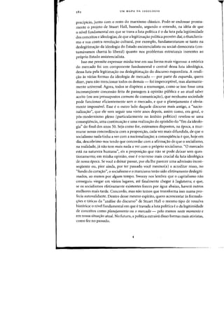 282 UM MAPA DA IDEOLOGJA
precipkio, junto com 0 resta do marxismo classico. Pade-se endossar pronta-
mente 0 projeto de Stuart Hall. baseado. segundo 0 entendo. na ideia de que
o nivel fundamental em que se trava a luta politica e 0 da luta pela legitimidade
dos conceitos e ideologias; de que a legitima<;:ao politica provem dai; 0 thatcheris-
rna e sua contra-revolwrao cultural, por exemplo, fundamentaram-se tanto na
deslegitima<;ao da ideologia do Estado assistencialista ou social-democrata (cos-
tumavamos chama-Io liberal) quanta nos problemas estruturais inerentes ao
proprio Estado assistencialista.
Isso me permite expressar minha tese em sua forma mais vigorosa: a ret6riea
do mercado foi urn componente fundamental e central dessa luta ideologica,
dessa luta pela legitima<;ao ou deslegitima<;ao do discurso esquerdista. A rendi-
<rao as varias fafmas cia ideologia de mercado - POf parte da esquerda, quero
dizer, para nao mencionar todas os demais - foi imperceptivel, mas alarmante-
mente universal. Agora, todos se dispoem a resmungar, como se isso fosse uma
inconsequente concessao feita de passagem aopiniao publica e ao atual saber
aceito (ou aos pressupostos comuns da comunica<;:ao), que nenhuma sociedade
pode funcionar eficientemente sem 0 mercado, e que 0 planejamento e obvia-
mente impossivel. Esse e 0 outro lade daquele discurso mais antigo, a «nacio-
naliza<;:ao", que ele vem seguir uns vinte anos depois, assim como, em geral, 0
p6s-modernismo pleno (particularmente no ambito politico) revelou-se uma
conseqliencia, uma continua<;:ao e uma realiza<;:ao do epis6dio do "fim da ideolo-
gia" do final dos anos 50. Seja como for, estavamos dispostos, na epoca, a mur-
murar nossa concordancia com a proposi<;:ao, cada vez mais difundida, de que 0
socialismo nada tinha a ver com a nacionaliza<;:ao; a conseqliencia e que, hoje em
dia, descobrimo-nos tendo que concordar com a afirma<;:ao de que 0 socialismo,
na realidade, ja nao tern mais nada a ver com 0 proprio socialisrno. «0 mercado
esta na natureza humana", eis a proposi<;:ao que nao se pode deixar sem ques-
tionamento; em minha opiniao, esse e 0 terreno mais crucial da iuta ideologica
de nossa epoca. Se voce a deixar passar, por eia the parecer uma admissao incon-
seqliente ou, pior ainda, por ter passado voce mesmo(a) a acreditar nisso, no
«fundo do cora<;:ao", 0 socialismo e 0 marxismo terao sido efetivamente deslegiti-
mados, ao menos par algum tempo. Sweezy nos lembra que 0 capitalismo nao
conseguiu vingar em varios lugares, ate finalmente chegar a Inglaterra; e que,
se os socialismos efetivamente existentes forem por agua abaixo, havera outros
melhores mais tarde. Concordo, mas nao temos que transforma isso numa pro-
fecia autovalidante. Dentro desse mesmo espirito, quero acrescentar as formula-
<;:oes e taticas da «analise do discurso" de Stuart Hall a mesmo tipo de ressalva
hist6rica: 0 nivel fundamental em que e travada a luta politica e 0 da legitimidade
de conceitos como planejamento au 0 mercado - pelo menos neste momenta e
em nossa situa<;:ao atual. No futuro, a politica extraira disso formas mais ativistas,
como fez no passado.
 