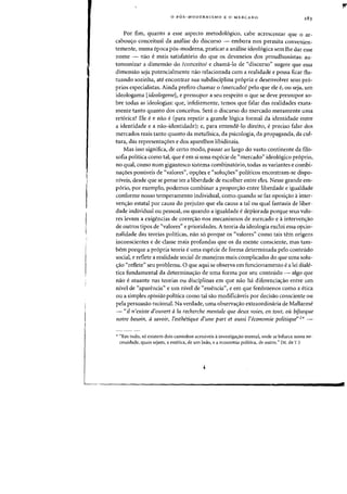 o POS-MODERNISMO E 0 MERCADO
Por fim, quanta a esse aspecto metodologico, cabe acrescentar que 0 ar-
cabollero conceitual da analise do discurso - embora nos permita convenien-
temente, numa epoca pos-moderna, praticar a analise ideologica sem the dar esse
nome - nao e mais satisfat6rio do que os devaneios dos proudhonistas: au-
tonomizar a dimensao do /conceitol e chama-Io de "discurso" sugere que essa
dimensao seja potencialmente nao relacionada com a realidade e possa ficar flu-
tuando sozinha, ate encontrar sua subdisciplina propria e desenvolver seus pr6-
prios especialistas. Ainda prefiro chamar 0 Imercado/ pelo que ele e, ou seja, urn
ideologama [ideologeme], e pressupor a seu respeito 0 que se deve pressupor so-
bre todas as ideologias: que, infelizmente, temos que falar das realidades exata-
mente tanto quanta dos conceitos. Sera 0 discurso do mercado meramente uma
retorica? Ele ee nao e(para repetir a grande logica formal da identidade entre
a identidade e a nao-identidade); e, para entende-lo direito, epreciso falar dos
mercados reais tanto quanta da metafisica, da psicologia, da propaganda, da cul-
tura, das representa'foes e dos aparelhos libidinais.
Mas isso significa, de certo modo, passar ao largo do vasto continente da filo-
sofia politica como tal, que e em si uma especie de «mercado" ideologico pr6prio,
no qual, como num gigantesco sistema combinatorio, todas as variantes e combi-
na'foes posslveis de "valores", opcyoes e "solu'foes" poHticos encontram-se dispo-
niveis, desde que se pense ter a liberdade de escolher entre eles. Nesse grande em-
porio, por exemplo, podemos combinar a propor,ao entre liberdade e igualdade
conforme nosso temperamento individual, como quando se faz oposi<;:ao ainter-
ven'fao estatal par causa do prejuizo que ela causa a tal ou qual fantasia de liber-
dade individual ou pessoal, ou quando a igualdade edeplorada porque seus valo-
res levam a exigencias de correcyao nos mecanismos de mercado e ainterven'fao
de outros tipos de "valores" e prioridades. A teoria da ideologia exclui essa opcio-
nalidade das teorias politicas, nao so porque os "valores" como tais tern origens
inconscientes e de classe mais profundas que os da mente consciente, mas tam-
bern porque a propria teoria e lima especie de forma determinada pelo conteudo
social, e reflete a realidade social de maneJras mais complicadas do que uma solu-
'fao "reflete" sell problema. 0 que aqui se observa em funcionamento e a lei diale-
tica fundamental da determina<;:ao de uma forma por seu conteudo - algo que
nao e atuante nas teorias ou disciplinas em que nao ha diferencia'fao entre urn
nlvel de "aparencia" e urn nivel de "essencia", e em que fenomenos como a etica
ou a simples opiniao politica como tal sao modificaveis por decisao consciente au
pela persuasao racional. Na verdade, uma observacyao extraordinaria de Mallarme
- "il n'existe d'ouvert ala recherche me'ltale que deux voies, en tout, au bifurque
notre besoin, asavair, l'esthetique d'une part et aussi l'econamie politique"2*-
.. "Em tudo, 56 existem dais caminhos acessiveis a investiga~ao mental, onde se bifurca nossa ne-
cessidade, quais sejam, a estetica, de um lado, e a economia politica, de outro." (N. da 'J'.)
rt'
 