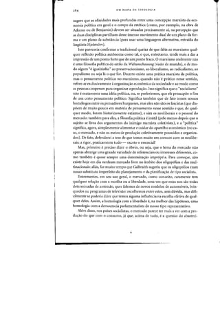 UM MAPA DA IDEOLOGIA
sugere que as afinidades mais profundas entre uma concep<;ao marxista da eco-
nomia politica em geral e 0 campo da estetica (como, por exemplo, na obra de
Adorno ou de Benjamin) devem ser situadas precisamente ai, na percepcrao que
as duas disciplinas partilham desse imenso movimento dual de urn plano da for-
ma e urn plano da substancia (para usar uma linguagem alternativa, extraida do
linguista Hjelmslev).
Isso pareceria confirmar a tradicional queixa de que falta ao marxismo qual-
quer reflexao politica autonoma como tal, 0 que, entretanto, tende mais a dar a
impressao de urn ponto forte que de urn ponto fraco. 0 marxismo realmente nao
to uma filosofia politica do estilo da Weltanschauung [visao de mundo], e de mo-
do algum "e igualzinho" ao preservacionismo, ao liberalismo, ao radicalisma, ao
populismo ou seja Ia 0 que for. Decerto existe uma pr<itica marxista da politica,
mas 0 pensamento politico no marxismo, quando nao epratico nesse sentido,
refere-se exclusivamente aarganizacrao economica da sociedade e ao modo como
as pessoas cooperam para organizar a produ<;ao. Isso significa que 0 "socialismo"
nao e exatamente uma ideia politica, ou, se preferirmos, que ele pressupoe 0 fim
de urn certa pensamento politico. Significa tambem que de fato temos nossos
hom610gos entre os pensadores burgueses, mas eles nao sao os fascistas (que dis-
poem de muito pouco em materia,de pensamento nesse sentido e que, de qual-
quer modo, foram historicamente extintos), e sim os neoliberais e 0 pessoal do
mercado: tambem para eles, a filosofia politica einutil (peIa menos depois que 0
sujeito se livra dos argumentos do inimigo marxista coletivista), e a "politica"
significa, agora, simplesmente alimentar e cuidar do aparelho econ6mico (no ca-
so, 0 mercado, e nao os meios de produ<;ao coletivamente possuidos e organiza-
dos). De fato, defenderei a tese de que temos muito em cornum com os neolibe-
rais: a rigor, praticamente tudo - exceto 0 essencial!
Mas, primeiro e preciso dizer 0 obvio, ou seja, que 0 lema do mercado flao
apenas abrange uma grande variedade de referenciais OU interesses diferentes, co-
mo tambem e quase sempre uma denominacrao impropria. Para comecrar, nao
existe hoje em dia nenhum mercado livre no ambito dos oligopolios e das mul-
tinacionais: alias, faz muito tempo que Galbraith sugeriu que os 0ligop6lios eram
nosso substituto imperfeito do planejamento e da planifica~ao de tipo socialista.
Entrementes, em seu uso geral, 0 mercado, como conceito, raramente tern
qualquer relacrao com a escolha ou a liberdade, uma vez que estas nos sao tadas
determinadas de antemao, quer falemos de novos modelos de autom6veis, brin-
quedos ou programas de televisao: escolhemos entre estes, sem duvida, mas difi-
cilmente se poderia dizer que temos alguma influencia na escolha efetiva de qual-
quer deles. Assim, a homologia com a liberdade e, na melhar das hip6teses, uma
homologia com a democracia parlamentarista de nosso tipo representativo.
Aiem disso, nos paises socialistas, 0 mercado parece ter mais a ver com a pro-
ducrao do que com 0 consumo, ja que, acima de tudo, e a questao do abasteci-
 