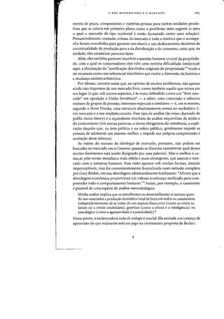 o P6S-MODERNISMO E 0 MERCADO
mento de peas, componentes e materias-primas para outras unidades produ-
tivas que se coloca em primeiro plano como 0 problema mais urgente (e para
o qual 0 mercado de tipo ocidental e entao fantasiado como uma solu~ao).
Presumivelmente, contudo, 0 lema do mercado e toda a ret6rica que 0 acompa-
nha foram concebidos para garantir urn desvio e urn deslocamento decisivos da
conceitualidade da produao para a da distribuiao e do consumo, coisa que, na
verdade, eles raramente parecem fazer.
Alias, eles tambem parecem encobrir a questao bastante crucial da proprieda-
de, com a qual os conservadores tern tido uma not6ria dificuldade intelectual:
aqui, a eliminaao da "justificaao dos tltulos originais de propriedade"3 tende a
ser encarada como urn referencial sincr6nico que exclui a dimensao da hist6ria e
a mudana sistemica hist6rica,
Por ultimo, convem notar que, na opiniao de muitos neoiiberais, na~ apenas
ainda nao dispomos de urn mercado livre, como tambem aquilo que temos em
seu lugar (e que, sob outros aspectos, e as vezes defendido como urn "livre mer-
cado" em oposiao a Uniao Sovietica)4 - a saber, uma concessao e suborno
mutuos de grupos de pressao, interesses especiais e similares - e, em si mesmo,
segundo a Nova Direita, uma estrutura absolutamente avessa ao verdadeiro li-
vre mercado e a seu estabelecimento. Esse tipo de analise (as vezes chamado de
public choice theory) e0 equivalente direitista da analise esquerdista da midia e
do consumismo (em outras palavras, a teoria obrigatoria da resistencia, a expli-
ca~ao daquilo que, na area publica e na esfera publica, geralmente impede as
pessoas de adotarem urn sistema melhor e impede sua pr6pria compreensao e
aceitaao desse sistema),
As raz6es do sucesso da ideologia de mercado, portanto, na~ podem ser
buscadas no mercado em si (mesmo quando se discerne exatamente qual desses
muitos fen6menos esta sendo designado por essa palavra). Mas 0 melhor e co-
mear pela versao metafisica mais s6lida e mais abrangente, que associa a mer-
cado com a natureza humana. Essa visao aparece sob muitas farmas, amiude
imperceptiveis, mas foi convenientemente formalizada num metoda completo
par Gary Becker, em sua abordagem admiravelmente totalizante: «Afirmo que a
abordagem econ6mica praporciona urn valioso arcabouo unificado para corn-
preender todo 0 comportamento humano."5 Assim, por exemplo, a casamento
e passivel de uma especie de analise mercadologica:
Minha analise implica que os semelhantes au dessemelhantes se juntam quan-
do isso maximiza a prodll(;ao domestica total de bens em todos as casamentos,
independentemente de se tratar de urn aspecto financeiro (como os niveis sa-
lariais au a renda imobiliaria), genetico (como a altura e a inteligencia) au
psicol6gico (como a agressividade e a passividade),6
Nesse ponto, a esclarecedora nota de rodape e crucial. Ela assinala urn come~o de
apreensao do que realmente esta em jogo na interessante proposta de Becker:
 