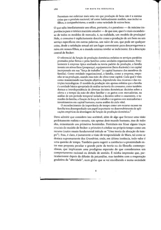 286 UM MAPA DA IDEOLOGIA
Permitam-me enfatizar mais uma vez que produ<;:ao de bens naD ea mesma
coisa que 0 produto nacional, tal como habitualmente medido, mas inclui os
filhos, 0 companheirismo, a saude e uma variedade de outros bens.
o que salta imediatamente aos olhos, portanto, e0 paradoxa - cla maxima im-
portancia para 0 te6rico marxista amador - de que esse, que e0 mais escandalo-
so de todos os modelos de mercado, e, na realidade, um modelo de produ~ao!
Nele, 0 (ansuma eexplicitamente descrito como a prodw;:ao de urn bern ou urn
servic;o espedficos; em outras palavras, urn valor de usc, que pode ser qualquer
coisa, descle a satisfac;ao sexual ate urn lugar conveniente para descarregarmos a
raiva em nossos filhos, se 0 munclo externo revelar-se inclemente. Eis a descric;ao
central de Becker:
o referencial da funyao de produyao domestica enfatiza as serviyos paralelos
prestados pelas firmas e pelas familias como unidades organizacionais. Simi-
larmente aempresa tipica analisada na teoria padrao da produyao, a familia
investe em ativos fixos (poupamra), equipamentos (bens dUfClveis) e no capital
incorporado em sua "forya de trabalho" (0 capital humane dos membros da
familia). Como entidade organizacional, a familia, como a empresa, empe-
nha-se na produyao, usando essa mao-de-obra e esse capital. Cada qual e vista
como maximizando sua funyao objetiva, dependendo dos recursos e das res-
triyoes tecnol6gicas. 0 modele da produyao nao apenas enfatiza que a familia
e a unidade basica apropriada de analise na teoria do consumo, como tambem
destaca a interdependencia de diversas decisoes domesticas: decisoes sobre a
oferta e 0 tempo da mao-de-obra familiar e as gastos com mercadorias, na
analise de urn periodo temporal isolado, e decisoes sobre 0 casamento, 0 ta-
manho da familia, a fixayao da forya de trabalho e os gastos com mercadorias e
investimentos em capital humano, numa analise do cicio vital.
o reconhecimento da importancia do tempo como urn recurso escasso na
famma tern desempenhado urn papel importante no desenvolvimento de apli-
cayoes empiricas da abordagem da fUllyaO da produyao domestica?
Devo admitir que considero isso aceitavel, alem de algo que fornece uma visiio
perfeitamente realista e sensata, nao apenas deste mundo humano, mas de todos
eles, remontando aos primeiros hominidas. Permitam-me frisar alguns trayos
cruciais do modele de Becker: 0 primeiro e a enfase no pr6prio tempo como urn
recurso (outro ensaio fundamental intitula-se "Uma teoria da alocayao do tem-
po"). Essa, e claro, e justamente a visao de temporalidade de Marx, tal como se
destaca supremamente dos Grundrisse, onde, em ultima instancia, todo valor e
uma questao de tempo. Tambem quero sugerir a coerencia e a proximidade en-
tre essa proposta peculiar e grande parte da teoria ou da filosofia contempo-
nlneas, que implicaram uma prodigiosa expansao do que consideramos urn
comportamento raciona} au dotado de sentido. E minha impressao que, par-
ticularmente depois da difusao da psicanalise, mas tarnbem com a evaporayao
gradativa da "alteridade", num globo que se vai encolhendo e numa sociedade
 
