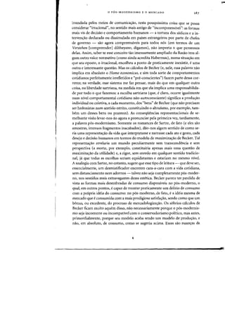 o P6S-MODERNISMO E 0 MERCADO
inundada pelos meios de comunica'Yao, resta pouqulssima coisa que se possa
considerar "irracional", no sentido mais antigo de "incompreenslvel»: as formas
mais vis de decisao e comportamento humanos - a tortura dos sadicos e a in-
terven,ao deelarada ou dissimulada em paises estrangeiros por parte de chefes
de governo - sao agora compreenslveis para todos n6s (em termos de urn
Vcrstchen [compreender1diltheyano, digamos), nao importa 0 que pensemos
delas. Assim, saber se esse conceito tao imensamente ampliado da Razao tern al-
gum outro valor normativo (como ainda acredita Habermas), numa situa'Yao em
que seu oposto, 0 irracional, encolheu a ponto de praticamente inexistir, e uma
outra e interessante questao. Mas os calculos de Becker (e, nele, essa palavra nao
implica em absoluto 0 Homo economicus, e sim toda sorte de comportamentos
cotidianos perfeitamente irretletidos e "pre-conscientes") fazem parte dessa cor-
rente; na verdade, esse sistema me faz pensar, mais do que em qualquer outra
coisa, na liberdade sartriana, na medida em que ela implica uma responsabilida-
de por tudo 0 que fazemos: a escolha sartriana (que, eclaro, ocorre igualmente
num nivel comportamental cotidiano nao-autoconsciente) significa a produ'Yao
individual ou coletiva, a cada momento, dos "bens" de Becker (que nao precisam
ser hedonistas num sentido estrito, constituindo 0 altrulsmo, por exemplo, tam-
bern urn desses bens ou prazeres). As conseqi.h~ncias representacionais de se-
melhante visao levar-nos-ao agora a pronunciar pela primeira vez, tardiamente,
a palavra p6s-modernismo. Somente os romances de Sartre, de fato (e eles sao
amostras, imensos fragmentos inacabados), dao-nos algum sentido de como se-
ria uma representa<;:ao da vida que interpretasse e narrasse cada ato e gesto, cada
desejo e decisao humanos em termos do modelo de maximiza,ao de Becker. Tal
representa'Yao revelaria urn mundo peculiarmente sem transcendencia e sem
perspectiva (a morte, por exemplo, constituiria apenas mais uma questao de
maximiza<;:ao da utilidade) e, a rigor, sem enredo em qualquer sentido tradicio-
nal, ja que todas as escolhas seriam equidistantes e estariam no mesmo nivel.
A analogia com Sartre, no entanto, sugere que esse tipo de leitura - que deve ser,
essencialmente, urn desmistificador encontro cara-a-cara com a vida cotidiana,
sem distanciamento nem adornos - talvez nao seja completamente p6s-moder-
no, nos sentidos mais extravagantes dessa estetica. Becker parece ter perdido de
vista as farmas mais desenfreadas de (onsumo disponiveis no p6s-moderno, 0
qual, em outros pontos, ecapaz de montar praticamente urn deliria de consumo
com a propria ideia do consumo: no p6s-moderno, de fato, e a ideia mesma de
mercado que e consumida com a mais prodigiosa satisfacrao, sendo como que urn
bonus, ou excedente, do proceSSD de mercadologizar;ao. as s6brios calculos de
Becker ficam muito aquem disso, naD necessariamente porque 0 p6s-modernis-
mo seja incoerente ou incampativel com 0 conservadorismo politico, mas antes,
primordialmente, porque seu modelo acaba sendo urn modelo de produ,ao, e
nao, em absoluto, de consumo, como se sugeriu acima. Essas sao nuan'Yas da
 