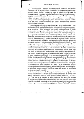 288 UM MAPA DA IDEOLOGIA
grande introdulfao dos Grundrisse, onde a produs:ao se transforma em consumo
e distribuic;ao e, em seguida, retorna incessantemente a sua forma produtiva ba-
sica (na categoria sistemica ampliada de prodw;.o que Marx deseja colocar no
lugar da categoria tematica ou analitica)! De fato, parece passlvel registrar a quei-
xa de que os atuais celebradores do mercado - as conservadores te6ricos - nao
exibem muito gozo OU jouissance (como veremos adiante, seu mercado funciona
principalmente como um policial que pretende manter Stalin longe dos portoes,
onde, aMm disso, suspeita-se que Stalin, por sua vez, seja meramente urn nome
em c6digo para Roosevelt).
Como descric;ao, portanto, 0 modelo de Becker parece-me impecavel e real-
mente muito fiel as realidades da vida, tais como as conhecemos; quando ele se
torna prescritivD, eclaro, deparamos com as mais insidiosas formas de rea'TaO
(minhas duas consequencias pnlticas favoritas sao, primeiro, que as minorias
oprimidas s6 fazem piorar as coisas para si ao revidarem aos ataques; e segundo,
que a «produ'Tao domestica", em seu sentido especial [ver acima], tern sua pro-
dutividade seriamente abalada quando a mulher trabalha fora). Mas efadl per-
ceber par que isso acontece. 0 modelo de Becker e p6s-moderno, em sua estru-
tura, como uma transcodifica'Tao; nele se combinam dais sistemas explicativos
separados, mediante a asser<;'o de uma identidade fundamental (sobre a qual
sempre se protesta que ela e nao metaforica, a que e a sinal mais segura de uma
inten'TaO de metaforizar) entre a comportamento humano (predominantemente
a familia ou a oikos), de urn lado, e a firma au empresa, de outro. Grande vigor e
clareza sao entao gerados pela reformula'Tao de fenomenos como a tempo livre
e as tra'Tos de personalidade, tratados agora como materias-primas potenciais.
Nao decorre da{, entretanto, que a colchete figurado possa entao ser removido,
tal como se arranca triunfalmente a veu de uma estatua, permitindo que se ra-
ciodne sabre as questoes domesticas em termos de dinheiro au do economico
como tal. Mas eexatamente dessa maneira que Becker «deduz" Silas conclusoes
politico-praticas. Tambem nesse aspecto, portanto, ele fica aquem da absoluta
p6s-modernidade, na qual a processo de transcodifiea'Tao tern como consequen-
cia suspender tudo a que costumava ser "literal". Becker quer dispor ordeira-
mente 0 equipamento da metafora e da identifica<;.o figurada, apenas para vol-
tar, no ultimo instante, ao nivelliteral (que, nesse meio tempo, no capitalismo
tardio, evaporou sob seus pes).
Par que nao considero nada disso especialmente eseandaloso, equal poderia
ser seu "uso adequado"? Tal como em Sartre, a eseolha ocorre, em Becker, num
meio ja previamente dado, que Sartre teoriza como tal (chamando-o de "situa-
'Tao"), mas que Becker negligencia. Temos em ambos uma bem-vinda redw;ao
do antiquado sujeito (au individuo, ou ego), que agora e poueo mais do que uma
ponta de consciencia voltada para a estoque de materiais disponiveis no munda
externo e que, com base nessa informa'Tao, toma decisoes "racionais", no novo
 