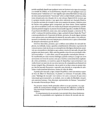 o P6S-MODERNISMO E 0 MERCADO
sentido ampliado daquilo que qualquer outro ser humano sej a capaz de entender
(no sentido de Dilthey, ou no de Rousseau, daquilo eom que qualquer outro ser
humano possa "solidarizar-se"). Isso significa que somos libertados de toda sorte
de mitos mais propriamente "irracionais" sobre a subjetividade e podemos voltar
nossa aten~ao para essa situa~ao em si, esse estoque disponivel de recursos que
e 0 proprio mundo externo, e que agora deve realmente ser chamado Historia.
o conceito sartriano de situa~ao e uma nova maneira de pensar a hist6ria como
tal: Becker evita qualquer gesto comparavel, por boas razoes. Deixei implicito
que, ate no socialismo (como nos modos de produ~ao mais primitivos), e perfei-
tamente possivel imaginar as pessoas funcionando segundo 0 modele de Becker.
o que haved_ de diferente, nesse caso, sera a propria situa~ao: a natureza da "fa-
milia", 0 estoque de materias-primas, a rigor, a propria forma e feis:ao dos "bens"
a serem produzidos ali. 0 mercado de Becker, portanto, de modo algum termina
como apenas mais uma celebra~ao do sistema de mercado; antes, e urn redirecio-
namento involuntario de nossa aten~ao para a historia em si e para a diversidade
de situa~oes alternativas que ela oferece.
Devemos desconfiar, portanto, que as defesas essencialistas do mercado im-
plicam, na realidade, temas e questoes completamente diferentes: os prazeres do
consumo pouco mais sao do que as consequencias ideologicas fantasiosas acessi-
veis aos consumidores ideologicos que acatam a teoria do mercado, da qual eles
proprios nao fazem parte. Alias, uma das grandes crises da nova revoluyao cultu-
ral conservadora - e, alem disso, uma de suas grandes contradis:oes internas -
foi manifestada por esses mesmos ideologos, quando come'r0u a surgir urn certo
nervosismo em torno do sucesso com que a America consumista havia suplanta-
do a etica protestante, e se mostrou capaz de desperdi~ar suas economias (e sua
renda futura) no exercicio de sua nova natureza de compradora profissional em
tempo integral. Mas, obviamente, na~ se pode ter as duas coisas ao mesmo tem-
POj na~ ha mercado florescente e operante cuja clientela se componha de calvi-
nistas e tradicionalistas laboriosos, dentes do valor do dolar.
A paixao pelo mercado, a rigor, sempre foi politica, como nos ensinou 0 gran-
de livro de Albert O. Hirschman, As paixoes e os interesses. 0 mercado, enfim,
como "ideologia de mercado", tern menos a ver com 0 consumo do que com a
interven~ao governamental e, na verdade, com os males da liberdade e da pro-
pria natureza humana. Uma descri~ao representativa do famoso "mecanismo"
de mereado efornecida por Barry:
Por processo natural, Smith pretendeu referir-se ao que ocorreria, ou a que
padrao de acontecimentos emergiria da interalTao dos individuos, na falta de
uma intervenlTao humana espedfica, quer de natureza politica ou advinda da
violencia.
o comportamento de urn mercado eurn exemplo obvio desses fenomenos
naturais. As propriedades auto-reguladoras do sistema de mercado nao sao
 