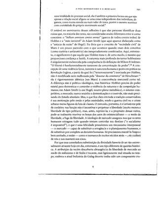 o P6S-MODERNISMO E 0 MERCADO
uma totalidade do processo social, ela etambem a primeira forma em que nao
apenas a rela<;:ao social afigura-se uma coisa independente dos individuos, di-
gamos, como numa moeda ou num valor de troca, porem 0 mesmo acontece
com a totalidade do proprio movimento socia1.9
o notavel no movimento dessas reflexoes eque elas parecem identificar duas
coisas que, na maioria das vezes, sao consideradas muito diferentes entre si como
conceitos: 0 "bellum omnium contra omncs" [guerra de todos contra todos] de
Hobbes e a "mao invisivel" de Adam Smith (que aqui aparece disfar~ada como
a "astucia da razao" de Hegel). Eu diria que 0 conceito de "sociedade civil" de
Marx e urn pouco parecido com 0 que acontece quando esses dois conceitos
(como materia e antimateria) sao inesperadamente combinados. Aqui, entretan-
to, 0 significativo eque aquilo que Hobbes teme e, de certo modo, a mesmo que
proporciona confian,a a Smith. A natureza mais profunda do terror hobbesiano
esingularmente esclarecida pela complacencia da defini~ao de Milton Friedman:
"0 liberal efundamentalmente temeroso da concentralfao de poder".10 A con-
cep<;:ao de uma violencia feroz, inerente anatureza humana e posta em pratica na
Revolu~ao Inglesa, a partir da qual foi ("temerosamente") teorizada por Hobbes,
nao e modificada nero melhorada pela "douceur du commerce" de Hirschman:II
ela e rigorosamente identica (em Marx) a concorrencia mercantil como tal.
A diferen,a nao epolitico-ideol6gica, mas hist6rica: Hobbes precisa do poder
estatal para domesticar e controlar a violencia da natureza e da competilfao hu-
manas; em Adam Smith (e em Hegel, noutro plano metafisico), 0 sistema com-
petitivo,o mercado, exerce sozinho a domesticalfao e 0 controle, nao mais preci-
sando do Estado absoluto. Mas, 0 que fica claro em toda a tradi,ao conservadora
e sua motiva<;:ao pelo medo e pelas ansiedades, sendo a guerra civil ou 0 crime
urbano meras figuras da luta de classes. 0 mercado, portanto, e0 Leviata em pele
de cordeiro: sua funlfaO nao eincentivar e perpetuar a liberdade (muito menos a
liberdade de tipo politico), mas, antes, reprimi-laj e a proposito dessas visoes,
pode-se realmente reavivar os lemas dos anos do existenciaHsmo - 0 medo da
liberdade, a fuga da liberdade. A ideologia de mercado assegura-nos que os seres
humanos estragam tudo quando tentam controlar seu destino ("0 socialismo
eimpossivel"), e que e uma felicidade possuirmos urn mecanismo interpessoal
- 0 mercado - capaz de substituir a arrogancia e 0 planejamento humanos, e
de substituir por completo as decisoes humanas. 56 precisamos mant~-lo limpo e
bern azeitado, e entao - como 0 monarca de muitos seculos atnls -, ele cuidanl
de n6s enos mantera nos eixos.
Por que essa consoladora substituilfao da divindade haveria de ser tao univer-
salmente atraente hoje em dia, entretanto, eurn tipo diferente de questao hist6ri-
ca. A atribui~ao da recem-descoberta abrangencia da liberdade de mercado ao
medo do stalinismo e de Stalin e tocante, mas ligeiramente mal situada no tem-
po, embora a atual Industria do Gulag decerto tenha sido urn componente cru-
I£,
I
J
 