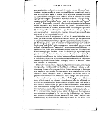 L
30 UM MAPA DA IDEOLOGIA
concretas (libido sexual, criativa, destrutiva) tomadas por Silas diferentes "meta-
morfoses", ao passo que Freud insiste em que a libido, em sua exish~ncia conere-
ta, eirredutivelmente sexual- todas as Qutras fafmas de libido sao fafmas de
desconhecimento "ideo16gico" desse conteudo sexual. E sera que essa mesrna
opera,ao nao se repete a prop6sito de "homem e mulher"? A ideologia obriga-
nos a presurnir a cChumanidade" como 0 meio neutro dentro do qual "homemn
e "mulher" sao colocados como dais polos complementares; contrariando essa
evidencia ideologica, seria passivel sustentar que "mulher" representa 0 aspecto
da exisb~ncia (onereta, e "homemn
, a universalidade vazia/ambigua. 0 paradoxa
(de natureza profundamente hegeliana) e que "mulher" - isto e, 0 aspecto da
diferen,a especifica - fundona como 0 campo abrangente que responde pela
emergencia da universalidade do homem.
Essa interpreta,ao do antagonismo social (luta de classes) como Real, e nao
como (parte da) realidade social objetiva, tambem permite que nos oponhamos
it desgastada linha de argumenta,ao segundo a qual temos que abandonar a no·
C;ao de ideologia, ja que 0 gesto de distinguir a "simples ideologia" e a "realidade"
implica uma «visao divina" epistemologicamente insustentavel, ista e, 0 acesso a
realidade objetiva tal como "realmente e". A questao da adequabilidade da ex-
pressao "luta de classes" para designar a atual forma dominante de antagonismo
esecundaria aqui, pais concerne aanalise social (onereta; 0 importante eque a
pr6pria constitui<;:ao da realidade social implica 0 "recalcamento prirnario" de
um antagonismo, de modo que 0 esteio fundamental da critica da ideologia -
o ponto de referencia extra-ideo16gico que nos autoriza a denunciar 0 conteudo
de nossa experiencia imediata como "ideo16gico" - nao ea "realidade' mas 0
real "recalcado" do antagonismo.
Para esclarecer essa estranha 16gica do antagonismo como real, lembremos a
analogia entre a abordagem estrutural de Claude Levi-Strauss e a teoria da rela-
tividade de Einstein. Costuma-se atribuir a Einstein a relativizacrao do espacro
com respeito aD ponto de vista do observador - isto e, 0 cancelamenta da ideia
de espaf10 e tempo absolutos. A teoria da relatividade) no entanto) implica sua
propria constante absoluta: 0 intervalo de espaf1o-tempo entre dais aconteci-
mentos eurn absoluto que nunca varia. 0 intervalo de espas:o-tempo edefinido
como a hipotenusa de urn triangulo retangulo cujos lados sao a distancia no
tempo e no espaf10 entre dais acontecimentos. Urn observador pode achar-se
num estado de movimento em que) para ele) ha urn tempo e uma distancia entre
dois acontecimentos; outro pode achar-se num estado de movirnento em que
seus instrumentos de medida indicam uma distancia e urn tempo diferentes en-
tre os acontecimentos; mas, na verdade) 0 intervalo de espaf1o-tempo entre os
dois acontecimentos nao varia. Essa constante e 0 Reallacaniano, que "perma-
nece 0 mesmo em todos os universos possiveis (de observaf1aor. E e uma cons-
tante homologa aque encontramos na exemplar analise de Levi-Strauss sobre
 