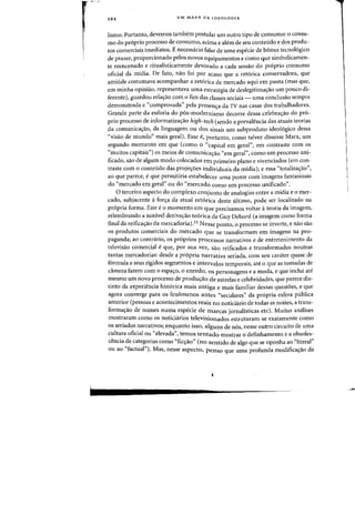 294 UM MAPA DA IDEOLOGIA
lismo. Portanto, devemos tambem postular urn Dutro tipo de consum~: 0 consu-
rna do proprio processo de consumo. acima e aiem de seu conteudo e dos produ-
tos comerciais imediatos. E necessaria falar de uma especie de bonus tecno16gico
de prazer, proporcionado pelos nOVDS equipamentos e como que simbolicamen-
te reencenado e ritualisticamente devorado a cada sessao do proprio consumo
oficial da midia. De fato, flaO foi por acaso que a ret6rica conservadora, que
amiude costumava acompanhar a ret6rica de mercado aqui em pauta (mas que,
em minha opiniao, representava uma estrategia de deslegitima<;:ao urn poueD di-
ferente), guardou rela<;:ao com a fim das classes sociais - uma conclusao sernpre
demonstrada e "comprovada" pela presen'ra da TV nas casas dos trabalhadores.
Grande parte da euforia do p6s-modernismo decorre dessa celebra,ao do pr6-
prio processo de informatizalfao high-tech (sendo a prevalencia das atuais teorias
da comunica<;ao, da linguagem ou dos sinais urn subproduto ideol6gico dessa
"visao de mundo" mais geral). Esse e, portanto, comO talvez dissesse Marx, urn
segundo momenta em que (como 0 «capital em geral") em contraste com os
«muitos capitais") os meios de comunicalfao "em geraI») como urn processo uni-
ficado) sao de algum modo colocados em primeiro plano e vivenciados (em con-
traste com 0 conteudo das proje<;6es individuais da midia); e essa "totalizalfao")
ao que parece) e que permitiria estabelecer uma ponte com imagens fantasiosas
do "mercado em geral" ou do "mercado como urn processo unificado».
o terceiro aspecto do complexo conjunto de analogias entre a midia e 0 mer-
cado, subjacente afor<;a da atual retorica deste ultimo, pode ser localizado na
propria forma. Este e0 momento eln que precisamos voltar ateoria da imagem,
relembrando a notavel deriva'rao teorica de Guy Debord (a imagem como forma
final da reifica<;ao da mercadoria).15 Nesse ponto, 0 processo se inverte, e nao sao
os produtos comerciais do mercado que se transformam em imagens na pro-
paganda; ao contrario, os proprios processos narrativos e de entretenimento da
televisao comercial eque) por sua vez, sao reificados e transformados noutras
tantas mercadorias: desde a propria narrativa seriada, com seu carater quase de
formula e seus rigidos segmentos e intervalos temporais, ate 0 que as tomadas de
camera fazem com 0 espa<;o, 0 enredo) os personagens e a moda, e que inclui ate
mesmo urn novo processo de prodwrao de estrelas e celebridades, que parece dis-
tinto da experiencia historica mais antiga e mais familiar dessas quest6es, e que
agora converge para os fenomenos antes "seculares» da propria esfera publica
anterior (pessoas e acontecimentos reais no noticiario de todas as noites, a trans-
forma<;ao de nomes numa especie de marcas jornalisticas etc). Muitas analises
mostraram como os noticiarios televisionados estruturam-se exatamente como
os seriados narrativos; enquanto isso, alguns de nos, nesse outro circuito de uma
cultura oficial ou «elevada", temos tentado mostrar 0 definhamento e a obsoles-
cencia de categorias como "fic<;ao" (no sentido de algo que se oponha ao "literal"
ou ao "factual"). Mas, nesse aspecto, penso que uma profunda modifica,ao da
 