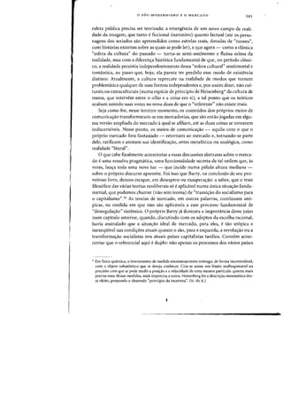 o P6S-MODERNISMO E 0 MERCADO 295
esfera publica precisa ser teorizada: a emergencia de urn novo campo de reali-
dade da imagem, que tanto eficcional (narrativo) quanta factual (ate os perso-
nagens dos seriados sao apreendidos como estrelas reais, dotadas de "names",
com historias externas sobre as quais se pode ler), e que agora - como a classica
"esfera da cultura" do passado - torna-se semi-aut6nomo e flutua acima da
realidade, mas com a diferen<;a hist6rica fundamental de que, no periodo chissi-
co, a realidade persistia independentemente dessa "esfera cultural" sentimental e
romantica, ao passo que, hoje, ela parece ter perdido esse modo de existencia
distinto. Atualmente, a cultura repercute na realidade de modes que tornam
problematica qualquer de suas formas independentes e, por assim dizer, nao cul-
turais ou extraculturais (numa especie de principio de Heisenberg* da cultura de
massa, que intervem entre 0 olho e a coisa em si), a tal ponto que os te6ricos
acabam unindo suas vozes na nova doxa de que 0 "referente
n
- nao existe mais.
Seja como for, nesse terceiro momento, os conteudos dos pr6prios meios de
comunica<;ao transformaram-se em mercadorias, que sao enta~ jogadas em algu-
rna versao arnpliada do mercado aqual se afiliam, ate as duas coisas se tornarem
indiscerniveis. Nesse ponto, as meios de camunica<;ao - aquila com 0 que 0
pr6prio mercado fora fantasiado - retornam ao mercado e, tornando-se parte
dele, ratificam e atestam sua identifica<;ao, antes metaf6rica au analogica, como
realidade "literal".
o que cabe finalmente acrescentar a essas discussoes abstratas sabre 0 merca-
do e uma ressalva pragmatica, uma funcionalidade secreta de tal ordem que, as
vezes, lan<;a toda uma nova luz - que incide numa palida altura mediana -
sobre 0 proprio discurso aparente. Foi isso que Barry, na conclusao de seu pro-
veitoso livro, deixou escapar, em desespera ou exaspera<;ao: a saber, que 0 teste
filos6fico das varias teorias neoliberais so eaplicavel numa unica situa<;ao funda-
mental, que podemos chamar (nao sem ironia) de "transi<;ao do socialismo para
o capitalismo".16 As teorias de mercado, em outras palavras, contiouam ut6-
picas, oa medida em que nao sao aplicaveis a esse processo fundamental de
"desregula<;ao" sistemica. 0 proprio Barry ja ilustrara a importancia desse juizo
num capitulo anterior, quando, discutindo com os adeptos da escolha racional,
havia assinalado que a situa<;ao ideal de mercado, para eles, e tao ut6pica e
inexequivel nas condi<;6es atuais quanto 0 sao, para a esquerda, a revolu<;ao au a
transforma<;ao socialistas nos atuais paises capitalistas tardios. Convem acres-
centar que 0 referendal aqui eduplo: nao apenas os processos dos varios paises
,. Em fisica quantica, 0 instrumento de medida necessariamente interage, de forma incontrol<ivel,
com 0 objeto subatomico que se deseja conhecer. Cria-se assim urn limite inultrapassavel na
precisao com que se pode medir a posiao e a velocidade de uma mesma partfcula: quanto mais
precisa uma dessas mcdidas, mais imprecisa a outra. Heisenberg fez a descri.;:ao matematica des-
se efcito, propondo 0 chamado "principio da incerteza". (N. do R.)
1
.
 