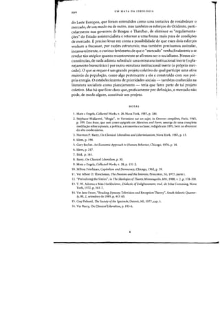 l
I
UM MAPA DA IDEOLOGIA
do Leste Europeu, que foram entendidos como uma tentativa de restabelecer 0
mercado, de urn modo ou de Dutro, mas tambem os esforc;os do Ocidente, parti-
cularmente nos governos de Reagan e Thatcher, de eliminar as "regulamenta-
<roes" do Estado assistencialista e retornar a uma forma mais pura de condic;6es
de mercado. E preciso levar em conta a possibilidade de que esses dais esfon;os
venham a fracassar, por razoes estruturais; mas tambem precisamos assinalar,
incansavelmente, 0 curiosa fenomeno de que 0 "mercado" venha finalmente a se
revelar tao ut6pico quanta recentemente se afirmou ser 0 socialismo. Nessas cir-
cunstancias, de nada adianta substituir uma estrutura institucional inerte (0 pla-
nejamento burocnitico) por Dutra estrutura institucional inerte (0 proprio mer-
cado). 0 que se requer eum grande projeto coletivo do qual participe uma ativa
maioria da populac;:ao, como algo pertencente a ela e construido com sua pro-
pria energia. 0 estabelecimento de prioridades sociais - tambem conhecido na
literatura socialista como planejamento - teria que fazer parte de tal projeto
coletivo. Mas ha que ficar claro que, praticamente por definic;:ao, 0 mercado nao
pode, de modo algum, constituir urn projeto.
NOTAS
1. Marx e Engels, Collected Works, v. 28, Nova York, 1987, p. 180.
2. Stephane Mallarme, "Magie", in VariatiotlS sur un sujet, in Oeuvres completes, Paris, 1945,
p. 399. Essa frase, que usei como epigrafe em Marxism and Forni, emerge de uma complexa
meditar;:ao sobre a poesia, a politica, a economia e a classe, redigida em 1895, bem no alvorecer
do alto modernismo.
3. Norman P. Barry, On Classical Liberalism and Libertarianism, Nova York, 1987, p. 13.
4. Idem, p. 194.
5. Gary Becker, An Economic Approach to Hllman Behavior, Chicago, 1976, p. 14.
6. Idem, p. 217.
7. Ibid.• p. 141.
8. Barry, On Classical Liberalism, p. 30.
9. Marx e Engels, Collected Works, v. 28, p. 131-2.
10. Milton Friedman, Capitalism and Democracy, Chicago, 1962, p. 39.
11. Ver Albert O. Hirschman, The Pass;otlS and the Interests, Princeton, NJ, 1977, parte 1.
12. "Periodizing the Sixties", in The Ideologies ofTheory, Minneapolis, MN, 1988, v. 2, p. 178-208.
13. T. W. Adorno e Max Horkheimer, Dialectic ofEnliglaemnet1t, trad. de John Cumming, Nova
York, 1972, p. 161-7.
14. Ver Jane Feuer, "Reading Dynasty: Television and Reception Theory", South Atlantic Quarter-
ly, 88, 2, setembro de 1989, p. 443-60.
IS. Guy Debord, The Society ofthe Spectacle. Detroit, Ml, 1977. cap. 1.
16. Ver Barry, On Classical Liberalism, p. 193-6.
.
 