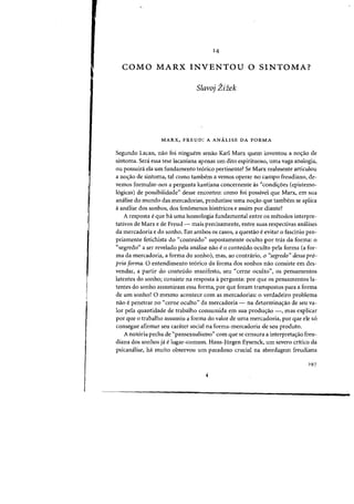 14
COMO MARX INVENTOU 0 SINTOMA?
Slavoj Zizek
MARX, FREUD: A ANALISE DA FORMA
Segundo La(an, nao foi ninguem senao Karl Marx quem inventou a nO'fao de
sintoma. Sera essa tese lacaniana apenas urn dito espirituoso, uma vaga analogia,
ou possuira ela urn fundamento te6rico pertinente? Se Marx realmente articulou
a noc;:ao de sintoma, tal como tambem a vemos operar no campo freudiano, de-
vernos formular-nos a pergunta kantiana concernente as "condi<;6es (epistemo-
16gicas) de possibilidade" desse encontro: como foi passivel que Marx, em sua
amHise do mundo das mercadorias, produzisse uma no<;3.o que tambem se aplica
aanalise dos sonhos, dos fenomenos histericos e assim por diante?
A resposta e que hi uma homologia fundamental entre as metodos interpre-
tativos de Marx e de Freud - mais precisamente, entre suas respectivas amllises
da mercadoria e do sonho. Em ambos os casos, a questao eevitar 0 fascinio pro-
priamente fetichista do "conteudo" supostamente oculto por tras da forma: 0
"segredo" a ser revelado pela analise nao e0 conteudo oculto pela forma (a for-
ma da mercadoria, a forma do sonho), mas, ao contrario, 0 "segredo" dessa pro-
pria forma. 0 entendimento teorico da forma dos sonhos nao consiste em des-
vendar, a partir do conteudo manifesto, seu "cerne oculto", os pensamentos
latentes do sonho; consiste na resposta apergunta: por que os pensamentos la-
tentes do sonho assumiram essa forma, por que foram transpostos para a forma
de urn sonho? 0 mesmo acontece com as mercadorias: 0 verdadeiro problema
nao epenetrar no "cerne oculto" da mercadoria - na determinac;:ao de seu va-
lor pela quantidade de trabalho consumida em sua produ<;ao -, mas explicar
por que 0 trabalho assumiu a forma do valor de uma mercadoria, por que ele s6
consegue afirmar seu carater social na forma-mercadoria de seu produto.
A notoria pecha de "pansexualismo" com que se censura a interpretac;:ao freu-
diana dos sonhos ja elugar-comum. Hans-lurgen Eysenck, urn severo critieo da
psican~lise, ha muito observou urn paradoxo crucial na abordagem freudiana
297
1
 