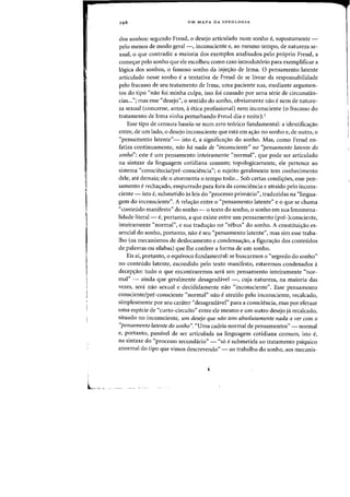 UM MAPA DA IDEOLOGIA
dos sonhos: segundo Freud, 0 desejo articulado num sonho e, supostamente -
pelo menos de modo geral-, inconsciente e, ao mesmo tempo, de natureza se-
xual, 0 que contradiz a maioria dos exemplos analisados pelo proprio Freud, a
comeyar pelo sonho que ele escolheu como caso introdut6rio para exemplificar a
logica dos sonhos, 0 famoso sonho da injeyao de Irma. a pensamento latente
articulado nesse sonho e a tentativa de Freud de se livrar da responsabilidade
peIo fracasso de seu tratamento de Irma, uma paciente sua, mediante argumen-
tos do tipo "nao foi minha culpa, isso foi causado por uma serie de circunstan-
cias..."; mas esse "desejo", 0 sentido do sonho, obviamente nao e nem de nature-
za sexual (concerne, antes, a etica profissional) nem inconsciente (0 fracasso do
tratamento de Irma vinha perturbando Freud dia e noite).l
Esse tipo de censura baseia-se num erro teorico fundamental: a identificayao
entre, de urn lado, 0 desejo inconsciente que esta em ayao no sonho e, de outro, 0
"pensamento latente"- isto e, a significayao do sonho. Mas, como Freud en-
fatiza continuamente, naa hd nada de "inconsciente" no «pensamento latente do
sonho": este e urn pensamento inteiramente "normal", que pode ser articulado
na sintaxe da linguagem cotidiana comum; topologicamente, ele pertence ao
sistema "consciencia/pre-consciencia"; 0 sujeito geralmente tern conhecimento
dele, ate demais; ele 0 atormenta o·tempo todo... Sob certas condiyoes, esse pen-
samento e rechayado, empurrado para fora da consciencia e atraido pelo incons-
ciente - isto e, submetido as leis do "processo primario", traduzidas na "lingua-
gem do inconsciente". A relayao entre 0 "pensamento latente" e a que se chama
"conteiido manifesto" do sonho - 0 texto do sonho, 0 sonho em sua fenomena-
lidade literal- e, portanto, a que existe entre urn pensamento (pre-)consciente,
inteiramente «normal", e sua traduyao no "rebus" do sonho. A constituiyao es-
sencial do sonho, portanto, nao e seu "pensamento latente", mas sim esse traba-
lho (as mecanismos de deslocamento e condensayao, a figurayao dos conteiidos
de palavras ou silabas) que lhe confere a forma de urn sonho.
Eis ai, portanto, 0 equivoco fundamental: se buscarmos 0 "segredo do sonha"
no conteiido latente, escondido pelo texto manifesto, estaremos condenados a
decepyao: tudo 0 que encontraremos sera urn pensamento inteiramente "nor-
mal" - ainda que geralmente desagradavel -, cuja natureza, na maioria das
vezes, sera nao sexual e decididamente nao "inconsciente". Esse pensamento
consciente/pre-consciente "normal" nao e atraido pelo inconsciente, recalcado,
simplesmente por seu carater "desagradavel" para a consciencia, mas por efetuar
uma especie de "curto-circuito" entre ele mesmo e urn outro desejo ja recalcado,
situado no inconsciente, urn desejo que nao tern absolutamente nada a ver com 0
"pensamento latente do sonho". "Vma cadeia normal de pensamentos" - normal
e, portanto, passivel de ser articulada na linguagem cotidiana comum, isto e,
na sintaxe do "processo secundario" - "s6 e submetida ao tratamento psiquico
anormal do tipo que vimos descrevendo" - ao trabalho do sonho, aos mecanis-
 