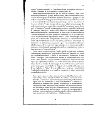 COMO MARX INVENTOU 0 SINTOMA? 299
mas do "processo primario" - "quando urn desejo inconsciente, derivado da
infancia e em estado de recalcamento, e transferido para ela.~'2
Eesse desejo inconsciente/sexual que nao pode ser reduzido a uma "cadeia
normal de pensamentos", porque, desde 0 come<;:o, esta constitutivamente recal-
eado (0 Urverdriingung [reealcamento primario] de Freud) - porque noo tern
nenhum "original" na linguagem "normal" cia comunica<;:ao cotidiana, na sinta-
xe do consciente/pre-consciente; sua unica localiza<;:ao esta nos mecanismos do
"processo primario". E por isso que nao devemos reduzir a interpreta<;:ao dos
sonhos ou dos sintomas em geral aretradu<;:ao do "pensamento latente do so-
nho" na linguagem "normal" cotidiana da comunica<;:ao intersubjetiva (formula
de Habermas). A estrutura e sempre triplice; ha sempre treselementos em a<;:ao: 0
texto manifesto do sonho, 0 conteudo latente do sonho, au seu pensamento latente,
eo desejo inconsciente articulado num sonho. Esse desejo liga-se ao sonho, inter-
cala-se no intersticio entre 0 pensamento latente e 0 texto manifesto; por conse-
guinte, nao e "mais oculto, mais profundo" em rela<;:ao ao pensamento latente,
porem esta decididamente mais "na superfkie", consistindo inteiramente nos
mecanismos do significante, no tratamento a que a pensamento latente e subme-
tido. Em outras palavras, seu unico lugar esta na forma do "sonho": a verdadeira
materia do sonho (0 desejo inconsciente) articula-se no trabalho do sonho, na
elabora<;:ao de seu «conteudo latente".
Como muitas vezes acontece com Freud, a que ele formula como uma obser-
va<;:ao empirica (ainda que de "surpreendente frequencia") anuncia urn princi-
pia universal fundamental: «A forma de urn sonho ou a forma como ele e so-
nhado eempregada, com surpreendente frequencia, para representar seu tema
ocultO."3 Esse, portanto, e 0 paradoxo basico do sonho: 0 desejo inconsciente,
aquilo que supostamente constitui seu nudeo mais ocuIto, articula-se precisa-
mente atraves do trabalho de dissimula<;:ao do "nudeo" do sonho, de seu pensa-
mento latente, atraves do trabalho de disfar<;:ar esse conteudo-nucleo por meio
de sua tradu<;:ao no "rebus" do sonho. Mais uma vez, como e caracteristico,
Freud deu formula<;:ao final a esse paradoxo numa nota de rodape acrescentada
numa edi<;:ao posterior:
Houve epoca em que eu achava extraordinariamente dificil habituar as leito-
res adistin~ao entre 0 contelldo manifesto do sonho e 0 pensamento latente
do sonho. Levantavam-se repetidamente argumentos e obje~6es baseados em
algum sonho nao interpretado, na forma como fora retido na memoria, e a
necessidade de interpreta-Io era ignorada. Mas agora que ao menos os analis-
tas concordaram em substituir 0 sonho manifesto pelo sentido revelado por
sua interpreta~ao, muitos deles sao culpados de incorrer numa outra confu-
sao, a que se aferram com igual obstina~ao. Procuram encontrar a essencia do
sonho em seu conteudo latente e, assim fazendo, desconhecem a distin~ao en-
tre os pensamentos oniricos latentes e 0 trabalho do sonho.
 