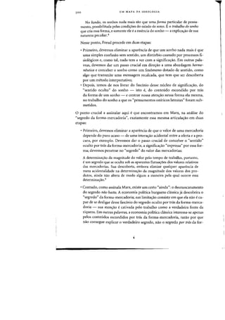 3 00 UM MAPA DA IDEOLOGIA
No fundo, os sonhas nada mais sao que uma forma particular de pensa-
mento, possibilitada pelas condi<;:6es do estado de sana. E 0 trabalho do sonho
que cria essa forma, e somente ele ea essencia do sonho - a explica<;:ao de sua
natureza peculiar.4
Nesse ponto, Freud procede em duas etapas:
• Primeiro, devemos eliminar a aparencia de que urn sanha nada mais eque
uma simples confusao sem sentido, urn disturbio causado por processos fi-
sio16gicos e, como tal, nada tern a ver com a significa<;:ao. Em outras pala-
vras, devemos dar urn passo crucial em dire<;:3.o a uma abordagem herme-
neutica e conceber 0 sonho como urn fenomeno dotado de sentido, como
algo que transmite uma mensagem recalcada, que tern que ser descoberta
por urn metodo interpretativo;
• Depois, temos de nos livrar do fasdnio desse nucleo de significa'riio, do
"sentido oculto" do sonho - isto e, do conteudo escondido por tn1s
da forma de Urn sonho - e centrar nossa aten'riio nessa forma ela mesma,
no trabalho do sonho a que os "pensamentos oniricos latentes" foram sub-
metidos.
o ponto crucial a assinalar aqui eque encontramos em Marx, na analise do
"segredo da forma-mercadoria", exatamente essa mesma articula'riio em duas
etapas:
• Primeiro, devemos eliminar a aparencia de que 0 valor de uma mercadoria
depende do puro acaso - de uma intera'riio acidental entre a oferta e a pro-
cura, por exemplo. Devemos dar 0 passo crucial de conceber 0 "sentido"
oculto por tds da forma-mercadoria, a significa'riio "expressa" por essa for-
ma; devemos penetrar no "segredo" do valor das mercadorias:
A determina~iio da magnitude do valor pelo tempo de trabalho, portanto,
eurn segredo que se oculta sob as aparentes flutua~6es dos valores relativos
das mercadorias. Sua descoberta, embora elimine qualquer aparencia de
mera acidentalidade na determina'rao da magnitude dos valores dos pro-
dutos, ainda nao altera de modo algum a maneira pela qual ocorre essa
determina~ao.5
• Contudo, como assinala Marx, existe urn certo "ainda": 0 desmascaramento
do segredo nao basta. A economia politica burguesa classica ja descobrira 0
"segredo" da forma-mercadoria; sua limita'riio consiste em que ela niio eca-
paz de se desligar desse fascinio do segredo oculto por tras da forma-merca-
doria - sua aten<;ao ecativada pelo trabalho como a verdadeira fonte da
riqueza. Em outras palavras, a economia politica classica interessa-se apenas
pelos conteudos escondidos por tds da forma-mercadoria, razao por que
nao consegue explicar 0 verdadeiro segredo, nao 0 segredo par tras da for-
 