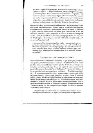 COMO MARX INVENTOU 0 SINTOMA? )01
rna, mas 0 segredo da pr6pria forma. A despeito de sua explica,ao bastante
correta do "segredo da magnitude do valor", a mercadoria permanece, para
a economia politica ci<issica, como uma coisa misteriosa e enigmatica - tal
como sucede com a sonho: mesmo depois de havermos explicado seu senti-
do oculto, seu pensamento latente, a sonho continua a ser urn fenomeno
enigmatico; a que ainda nao esta explicado esimplesmente sua forma, a
processo mediante 0 qual a sentido oculto disfarc;ou-se nessa forma.
Devemos, portanto, dar outro passo crucial e analisar a genese da propria forma-
mercadoria. Nao basta reduzir a forma aessencia, ao nueleo oculto; devemos
tambem examinar 0 processo - homologo ao "trabalho do sonho" - mediante
o qual a conteudo oculto assume essa forma, pais, como assinala Marx: "De
onde vern, portanto, 0 carater enigmatico do produto do trabalho, tao logo ele
assume a forma de mercadorias? Claramente, dessa propria forma."6 E esse passo
em direc;ao agenese da forma que a economia politica classica nao consegue dar,
e eessa sua fraqueza crucial:
A economia politica efetivamente analisou 0 valor e sua magnitude, nao im-
porta quao incompletamente, e desvendou 0 conteudo oculto nessas formas.
Mas nunca se perguntou, uma vez sequer, por que esse conteudo assumiu tal
forma particular, isto e, por que 0 trabalho se expressa num valor, e por que a
mensura<rao do trabalho por sua dura<;:ao expressa-se na magnitude do valor
do produto.'
o INCONSCIENTE DA FORMA-MERCADO RIA
Por que a analise marxista da forma-mercadoria - que, prima facie, concerne a
uma questao puramente economica - exerceu tamanha influencia no campo
geral das ciencias sociais? Por que fascinou gera<r6es de filosofos, sociologos, his-
toriadores da arte e outros? Porque oferece uma especie de matriz que nos faculta
gerar toclas as outras formas da "inversao fetichista": e como se a diaIetica cla
forma-mercacloria nos apresentasse uma versao pura - clestilada, por assim di-
zer - de urn mecanismo que nos oferece uma chave para a compreensao teorica
de fenomenos que, aprimeira vista, nada tern a ver com 0 campo da economia
politica (direito, religiao etc). Definitivamente, ha mais em jogo na forma-mer-
cadoria do que a forma-mercadoria em si, e foi precisamente esse «alga mais"
que exerceu urn poder de atrac;ao tao fascinante. 0 teorico que foi mais longe na
revelac;ao do a1cance universal da forma-mercadoria foi, sem sombra de duvida,
Alfred Sohn-Rethel, urn dos "companheiros de viagem" da Escola de Frankfurt.
Sua tese fundamental era que
a amilise formal da mercadoria detem nao somente a chave da critica da eco-
nomia politica, mas tambem a da explicac;ao historica do modo de pensamen-
 