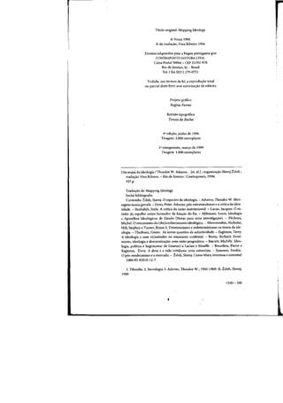 Titulo original: Mapping Ideology
© Verso 1994
© da tradw;:ao, Vera Ribeiro 1996
Direitos adquiridos para a Hngua portuguesa por
CONTRAPONTO EDITORA LTDA.
Caixa Postal 56066 - CEP 22292-970
Rio de Janeiro, RJ - Brasil
Tel./ fax (021) 275-0751
Vedada, nos termos da lei, a reprodw;ao total
ou parcial deste livro sem autoriza~ao da editora.
Projeto grafico
Regina Ferraz
Revisao tipogdfica
Tereza da Rocha
la edi~ao, junho de 1996
Tiragem: 2.000 exemplares
I" reimpressao, mar.;:o de 1999
Tiragem: 1.000 exemplares
Urn mapa da ideologia / Theodor W. Adorno... let. al.I j organizayao Slavoj Zitek;
tradu~ao Vera Ribeiro. - Rio de Janeiro: Contraponto, 1996.
337 p.
Tradu~ao de: Mapping Ideology
Inclui bibliografia.
Conteudo: Zitek, Slavoj. 0 espectro da ideologia. - Adorno, Theodor W. Men-
sagens numa garrafa. - Dews, Peter. Adorno, p6s-estruturalismo e a crHica da iden-
tidade. - Benhabib, Seyla. A critica da razao instrumental. - Lacan, Jacques. 0 es-
t<idio do espelho como formador da funyao do Eu. - Althusser, Louis. Ideologia
e Aparelhos Ideol6gicos de Estado (Notas para uma investiga.;:ao). - Pkheux,
Michel. 0 mecanismo do (des)conhecimento ideologico. - Abercrombie, Nicholas,
Hill, Stephen e Turner, Bryan S. Determinismo e indeterminismo na teoria da ide-
ologia. - Therborn, Goran. As novas questoes da subjetividade. - Eagleton, Terry.
A ideologia e suas vicissitudes no marxismo ocidental. - Rorty, Richard. Femi-
nismo, ideologia e desconstru.;:ao: uma visao pragmatica. - Barrett, Michele. Ideo-
logia, politica e hegemonia: de Gramsci a Laclau e Mouffe. - Bourdieu, Pierre e
Eagleton, Terry. A doxa e a vida cotidiana: uma entrevista. - Jameson, Fredric.
op6s-modernismo e 0 mercado. - Zitek, Slavoj. Como Marx. inventou 0 sintoma?
ISBN 85-85910-12-7
1. Filosofia. 2. Sociologia.1. Adorno, Theodor W., 1903-1969. II. Ziiek, Slavoj,
1949-
CDD-IOO
 