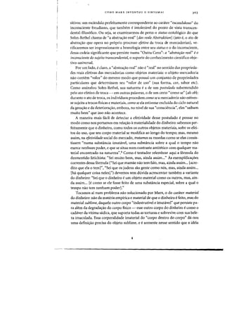 COMO MARX INVENTOU a SINTOMA? 303
sitivos: urn esca.ndalo perfeitamente correspondente ao carater "escandaloso" do
inconsciente freudiano, que tambem e intoleravel do ponto de vista transcen-
dental-filos6fico. Ou seja, se examinarmos de perto 0 status ontol6gico do que
Sohn-Rethel chama de "a abstrac;ao real" [das reale Abstraktion] (isto e, 0 ato de
abstrayao que opera no proprio processo efetivo da troca de mercadorias), ve-
rificaremos ser impressionante a homologia entre seu status e 0 do inconsciente,
dessa cadeia significante que persiste numa "Outra Cena": a (Cabstra~ao real" e0
inconsciente do sujeito transcendental, a suporte do conhecimento cientifico obje-
tivo-universal.
Par urn lado, e claro, a "abstrayao real" nao e "real" no sentido das proprieda-
des reais efetivas das mercadorias como objetos materiais: 0 objeto-mercadoria
nao contem "valor" do mesmo modo que possui urn conjunto de propriedades
particulares que determinam seu "valor de usa" (sua forma, cor, sabor etc),
Como assinalou Sohn-Rethel, sua natureza ea de urn postulado subentendido
pelo ato efetivo de troca - em outras palavras, 0 de urn certo "como se" [als ob}:
durante a ato de troca, os individuos procedem como se a mercadoria nao estives-
se sujeita a trocas fisicas e materiais, como se ela estivesse excluida do ciclo natural
da gerayao e da deteriorayao, embora, no nivel de sua "consciencia", eles "sa.ibam
muito bern" que isso nao acontece.
A maneira mais fadl de detectar a efetividade desse postulado epensar no
modo como nos portamos em relayao amaterialidade do dinheiro: sabemos per-
feitamente que a dinheiro, como todos os outros objetos materiais, sofre as efei-
tos do usa, que seu corpo material se modifica aD longo do tempo; mas, mesmo
assim, na efetividade social do mercado, tratamos as moedas como se elas consis-
tissem "numa substancia imutavel, uma substancia sabre a qual 0 tempo nao
exerce nenhum poder, e que se situa num contraste antitetico com qualquer ma-
terial encontrado na natureza".9 Como e tentador relembrar aqui a f6rmula do
desmentido fetichista: "Sei muito bern, mas, ainda assim..." As exemplificayoes
correntes dessa formula ("Sei que mamae nao tern fa10, mas, ainda assim... [acre-
dito que ela a tern]", "Sei que as judeus sao gente como nos, mas, ainda assirn...
[ha qualquer coisa neles]") devemos sem duvida acrescentar tambem a variante
do dinheiro: "Sei que 0 dinheiro eurn objeto material como os outros, mas, ain-
da assim... [e como se ele fosse feito de uma substancia especial, sobre a qual 0
tempo nao tern nenhum poder]."
Tocamos al nurn problema nao solucionado por Marx, 0 do carater material
do dinheiro: nao da materia empirica e material de que a dinheiro e feito, mas do
material sublime, daquele outro corpo "indestrutivel e imutavel" que persiste pa-
ra alem da degradac;ao do corpo fisico - esse outro corpo do dinheiro e como 0
cadaver da vitima sadica, que suporta todas as torturas e sobrevive com sua bele-
za imaculada. Essa corporalidade irnaterial do "corpo dentro do corpo" da-nos
uma definiyao precisa do objeto sublime, e e somente nesse sentido que a ideia
 