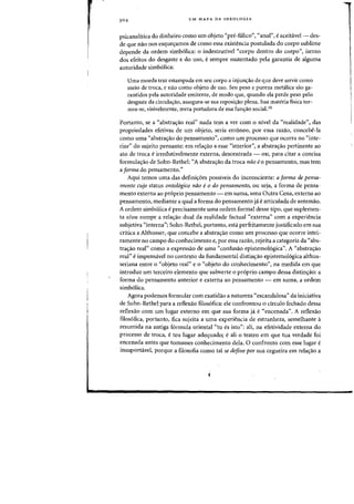 UM MAPA DA IDEOLOGIA
psicanalitica do dinheiro como urn objeto "pre-falico", "anal", e aceitavel- des-
de que nao nos esques:amos de como essa existencia postulada do corpo sublime
depende da ordem sirnb61ica: a indestrutivel "corpo dentro do corpo", isento
dos efeitos do desgaste e do us~, esempre sustentado pela garantia de alguma
autoridade simb61ica:
Vma moeda traz estampada em seu corpo a injun<;:ao de que deve servir como
meio de troca, e nao como objeto de usa. Seu peso e pureza metalica sao ga-
rantidos pela autoridade emitente, de modo que, quando ela perde peso pela
desgaste da circula~ao, assegura-se sua repasi~aa plena. Sua materia fisica tor-
nau-se, visivelmente, mera portadora de sua fun~ao sacial.1O
Portanto, se a "abstrac;ao real" nada tern a ver com 0 nivel da "realidade", das
propriedades efetivas de urn objeto, seria erroneo, par essa razao, concebe-la
como uma "abstrac;ao do pensamento", como urn processo que ocorra no "inte-
rior" do sujeito pensante: em relas:ao a esse "interior", a abstrac;ao pertinente ao
ate de troea e irredutivelmente externa, descentrada - OU, para citar a concisa
formula,ao de Sohn-Rethel: "A abstra,ao da troca nao eo pensamento, mas tern
a forma do pensamento."
Aqui temos uma das definic;6es possiveis do inconseiente: a forma de pensa-
mento cujo status ontologico nao e0 do pensamento, ou seja, a forma de pensa-
mento externa ao pr6prio pensamento - em suma, uma Outra Cena, externa ao
pensamento, mediante a qual a forma do pensamento ja e articulada de antemao.
A ordem simb61ica eprecisamente uma ordem formal desse tipo, que suplemen-
ta e/ou rompe a relas:ao dual da realidade factual "externa" com a experieneia
subjetiva "interna"; Sohn-Rethel, portanto, esta perfeitamente justificado em sua
critica a Althusser, que concebe a abstras:ao como urn processo que ocorre intei-
ramente no campo do conhecimento e, par essa razao, rejeita a categoria da "abs-
trac;ao real" como a expressao de uma "confusao epistemo16gica". A "abstrac;ao
real" eimpensavel no contexto da fundamental distin,ao epistemologica althus-
seriana entre 0 "objeto real" e 0 «objeto do conhecimento", na medida em que
introduz urn terceiro elemento que subverte a proprio campo dessa distins:ao: a
forma do pensamento anterior e externa ao pensamento - em suma, a ordem
simb6lica.
Agora podemos formular com exatidao a natureza "escandalosa" da iniciativa
de Sohn-Rethel para a reflexao filosofica: ele confrontou 0 circulo fechado dessa
reflexao com urn lugar externo em que sua forma ja e <'encenada". A reflexao
ftlos6fica, portanto, fica sujeita a uma experiencia de estranheza, semelhante a
resumida na antiga f6rmula oriental "tu es isto": ali, oa efetividade externa do
processo de troca, e teu lugar adequado; e ali a teatro em que tua verdade foi
encenada antes que tomasses conhecimento dela. 0 confronto com esse lugar e
insuportavel, porque a filosofia como tal se define por sua cegueira em relaC;ao a
 