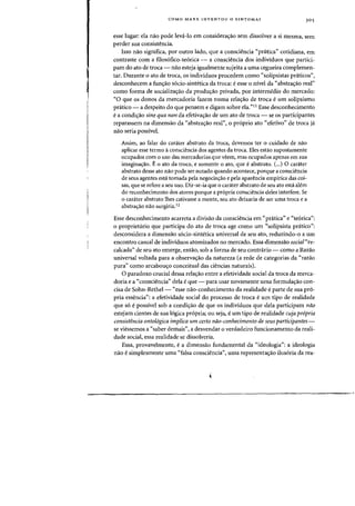 COMO MARX INVENTOU 0 SINTOMA?
esse lugar: ela nao pode leva-Io em considera<;:ao sem dissolver a si mesrna, sem
perder sua consistencia.
Isso nao significa, por outro lado, que a ~onsciencia "pratica" cotidiana, em
contraste com a filosofico-teorica - a consciencia dos individuos que partici-
pam do ato de troca- nao esteja iguahnente sujeita a uma cegueira complemen-
tar. Durante 0 ato de troca, os individuos procedem como "solipsistas praticos",
desconhecem a fun<;:ao socio-sintetica da troca: e esse 0 nivel da "abstra<;:ao real"
como forma de socializa<;:ao da prodw;ao privada, por intermedio do mercado:
"0 que os donos da mercadoria fazem numa rela<;:ao de troea e urn solipsismo
pr<itico - a despeito do que pensem e digam sobre ela."11 Esse desconhecimento
e a condi<;:ao sine qua non da efetiva<;:ao de urn ato de troca - se os participantes
reparassem na dimensao da "abstra<;:ao real", 0 proprio ato <cefetivo" de troca ja
nao seria possivel.
Assim, ao falar do carater abstrato da troca, devemos ter 0 cuidado de nao
aplicar esse termo aconsciencia dos agentes da troca. Eles estao supostamente
ocupados com a uso das mercadorias que veem, mas ocupados apenas em sua
imagina<;:ao. Eo ate da troca, e somente a ato, que e abstrato. C
...) 0 carater
abstrato desse ato nao pode ser notado quando acontece, porque aconsciencia
de seus agentes esta tomada pela negociacrao e pela aparencia empirica das coi-
sas, que se refere a seu usa. Dir-se-ia que 0 carater abstrato de seu ato esta alem
do reconhecimento dos atores porque a pr6pria consciencia deles interfere. Se
o carater abstrato Ihes cativasse a mente, seu ato deixaria de ser uma troea e a
abstracrao nao surgiria.12
Esse desconhecimento acarreta a divisao da consciencia em "pr<itica" e "te6rica":
o proprietario que participa do ato de troea age como urn "solipsista pnitico":
desconsidera a dimensao s6cio-sintetiea universal de seu ato, reduzindo-o a urn
eneontro casual de individuos atomizados no mercado. Essa dimensao social"re-
ca1cada" de seu ato emerge, enta~, sob a forma de seu contrario - como a Razao
universal voltada para a observacrao da natureza Ca rede de categorias da "razao
pura" como arcahou<;:o conceitual das ciencias naturais).
o paradoxo crucial dessa relajfao entre a efetividade social da troca da merca-
doria e a "consciencia" dela e que - para usar novamente uma formulajfao con-
cisa de Sohn-Rethel- "esse nao-conhecimento da realidade eparte de sua pr6-
pria essencia": a efetividade social do processo de troca eurn tipo de realidade
que s6 eposslvel sob a condi~ao de que os indivlduos que dela participam nao
estejam cientes de sua 16giea pr6pria; ou seja, e urn tipo de realidade cuja propria
consistencia ontologica implica um certa nao-conhecimento de seus participantes-
se viessemos a "saber demais", a desvendar 0 verdadeiro funcionarnento da reali-
dade social, essa realidade se dissolveria.
Essa, provavelmente, ea dimensao fundamental da "ideologia": a ideologia
nao esimplesmente uma "falsa consciencia", uma representajfao ilus6ria da rea-
 