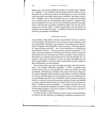 UM MAPA DA IDEOLOGIA
lidade; antes, e essa mesma realidade que ja deve ser concebida como "ideologi-
ca": "ideo16gica" euma realidade social cuja pr6pria existencia implica 0 nao-co-
nhecimento de sua essencia por parte de seus participantes, ou seja, a efetividade
social cuja propria reprodus:ao implica que os individuos "nao sabem 0 que fa-
zem". "Ideo16gica" nao ea 'lalsa consciencia" de um ser (social), mas. esse pr6prio
ser, na medida em que ele esustentado pela 'lalsa consciencia". Chegamos final-
mente adimensao do sintoma, pois uma de suas definis:oes possfveis seria, igual-
mente, "uma formas:ao cuja propria consistencia implica urn certo nao-conhe-
scimento por parte do sujeito": 0 sujeito so pode "gozar com seu sintoma" na
medida em que sua logica Ihe escapa - a medida do sucesso da interpreta,ao do
sintoma e, precisamente, sua dissolus:ao.
o SINTOMA SOCIAL
Como podemos, entao, definir 0 sintoma marxista? Marx "inventou 0 sintoma"
(Lacan) mediante a identificacrao de uma certa fissura, de uma assimetria, de urn
certo desequilibrio "patologico" que desmente 0 universalismo dos "direitos e
deveres" burgueses. Esse desequilibrio, longe de anunciar a "realizas:ao imperfei-
ta" desses principios universais - isto e, uma insuficiencia a ser abolida pelo
desenvolvimento ulterior -, funciona como seu momento constitutivo: 0 "sin-
toma", estritamente falando, eurn elemento particular que subverte seu proprio
fundarnento universal, uma especie que subverte seu genero. Nesse sentido, po-
demos dizer que 0 metodo marxista elementar da "critica da ideologia" ja e "sin-
tomatico": ele consiste em detectar urn ponto de ruptura heterogeneo para urn
dado campo ideol6gico e, ao mesmo tempo, necessaria para que esse campo con-
siga seu fechamento, sua forma acabada.
Esse processo implica, pois, uma certa 16gica da exces:ao: todo Universal ideo-
16gico - por exemplo, a liberdade, a igualdade - e"falso", na medida em que
necessariamente inclui urn caso especifico que rompe sua unidade, que expoe
sua falsidade. A liberdade, por exemplo: e uma no,ao universal que abrange va-
rias especies (liberdade de fala e de imprensa, liberdade de consciencia, liberdade
de comercio, liberdade politica etc), mas tambem, por uma necessidade estrutu-
ral, uma liberdade especifica (a de 0 trabalhador vender livremente sua for,a de
trabalho no mercado), que subverte essa nos:aa universal. Ou seja, essa liberdade
eo proprio oposto da liberdade efetiva: ao vender "livremente" sua for,a de tra-
balho, 0 trabalhador perde sua liberdade - 0 conteudo real desse livre ato de
venda ea escravizacrao do trabalhador ao capital. 0 aspecto crucial, e claro, e que
essa liberdade paradoxal, a forma de seu oposto, eprecisamente 0 que fecha a
circulo das "Iiberdades burguesas".
o mesmo tambem se pode dernanstrar quanta ajusta troca de equivalentes,
esse ideal do mercado. Quando, na sociedade prt<-capitalista, a produ,ao de mer-
..
 
