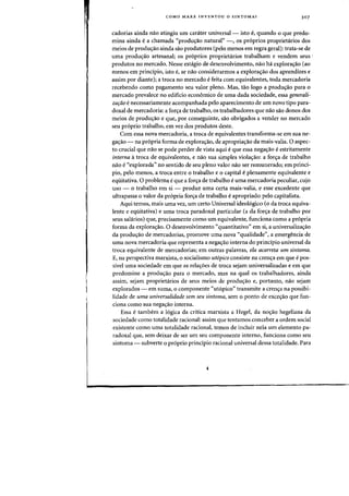 COMO MARX INVENTOU 0 SINTOMAl 307
cadorias ainda nao atingiu urn carater universal - isto e, quando 0 que predo-
mina ainda ea chamada "produ'fao natural" -, os pr6prios proprietarios dos
meios de produ~ao ainda sao produtores (pelo menos em regra geral): trata-se de
uma produ'fao artesanal; os pr6prios proprietarios trabalham e vendem seus .
produtos no mercado. Nesse estagio de desenvolvimento, nao ha explora'fao (ao
menos em principio, isto e, se nao considerarmos a explora<;ao dos aprendizes e
assim por diante); a troca no mercado efeita com equivalentes, toda mereadoria
recebendo como pagamento seu valor pleno. Mas, tao logo a produ~ao para 0
mercado prevaleee no edificio economieo de uma dada sociedade, essa generali-
zariio e necessariamente acompanhada pelo aparecimento de urn novo tipo para-
doxal de mercadoria: a for~a de trabalho, os trabalhadores que nao sao donos dos
meios de produ'fao e que, por conseguinte, sao obrigados a vender no mercado
seu pr6prio trabalho, em vez dos produtos desle.
Com essa nova mercadoria, a troca de equivalentes transforma-se em sua ne-
ga~ao - na pr6pria forma de explora~ao, de apropria~ao da mais-valia. 0 aspec-
to crucial que nao se pode perder de vista aqui eque essa nega'fao eestritamente
interna atroca de equivalentes, e nao sua simples viola'fao: a for'fa de trabalho
nao e«explorada" no sentido de seu pleno valor nao ser remunerado; em princi-
pia, pelo menos, a troea entre 0 trabalho e 0 capital eplenamente equivalente e
eqiiitativa. 0 problema eque a for~a de trabalho euma mercadoria peculiar, cujo
uso - 0 trabalho em si - produz uma certa mais-valia, e esse excedente que
ultrapassa 0 valor da pr6pria for~a de trabalho eapropriado pelo capitalista.
Aqui temos, mais uma vez, urn certo Universal ideol6gico (0 da troea equiva-
lente e eqiiitativa) e uma troca paradoxal particular (a da for~a de trabalho por
seus salarios) que, precisamente como urn equivalente, funciona como a pr6pria
forma da explora'fao. 0 desenvolvimento "quantitativo" em si, a universaliza<;ao
da produ'fao de mereadorias, promove uma nova «qualidade", a emergenda de
uma nova mercadoria que representa a nega'fao interna do principio universal da
troea equivalente de mercadorias; em outras palavras, ela acarreta urn sintorna.
E, na perspectiva marxista, 0 sodalismo utopico consiste na cren'fa em que epos-
sivel uma sodedade em que as rela'foes de troea sejam universalizadas e em que
predomine a produ'fao para 0 mercado, mas na qual os trabalhadores, ainda
assirn, sejam proprietarios de seus meios de produ'fao e, portanto, nao sejam
explorados - em suma, 0 componente "ut6pico" transmite a cren'fa na possibi-
lidade de uma universalidade sem seu sintoma, sem a ponto de exce'fao que fun-
dona como sua nega'fao interna.
Essa etambem a logiea da critica marxista a Hegel, da nocrao hegeliana da
sodedade como totalidade radonal: assim que tentamos eoneeber a ordem social
existente como uma totalidade racional, temos de incluir nela urn elemento pa-
radoxal que, sem deixar de ser urn seu componente interno, funciona como seu
sintoma - subverte °proprio principio radonal universal dessa totalidade. Para
 