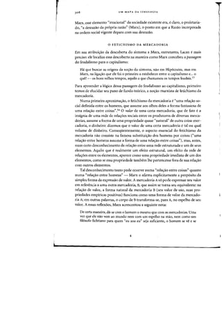 308 UM MAPA DA IDEOLOGIA
Marx, esse elemento "irracional" da sociedade existente era, eclaro, 0 proletaria-
do, "a desrazao da pr6pria razao" (Marx), 0 ponto em que a Razao incorporada
oa ordem social vigente depara com sua desrazao.
o FETICHISMO DA MERCADORIA
Em sua atribui<rao da descoberta do sintoma a Marx, entretanto, Lacan emais
preciso: ele localiza essa descoberta oa maneira como Marx concebeu a passagem
do feudalismo para 0 capitalismo:
Ha que buscar as origens cia no~ao do sintoma, nao em Hip6crates, mas em
Marx, na liga<rao que ele foi 0 primeiro a estabelecer entre 0 capitalismo e... 0
que? - os bons velhos tempos, aquila a que chamamos os tempos feudais.13
Para apreender a 16gica dessa passagem do feudalismo ao capitalismo, primeiro
ternos de elucidar seu pano de fundo teorico, a no<;:ao marxista de fetichismo da
mercadoria.
Numa primeira aproxima<;:ao, 0 fetichismo da mercadoria e"uma rela<;:ao so-
cial definida entre os homens, que assume aos olhos deles a fonna fantasiosa de
uma rela<;:iio entre coisas",14 0 valor de uma certa mercadoria, que de fato ea
insignia de uma rede de rela<;:6es sociais entre os produtores de diversas merca-
dorias, assume a forma de uma propriedade quase "natural" de outra coisa-mer-
cadoria, 0 dinheiro: dizemos que 0 valor de uma certa mercadoria e tal ou qual
volume de dinheiro. Conseqiientemente, 0 aspecto essencial do fetichismo da
mercadoria nao consiste na famosa substitui<;:ao dos homens por coisas C'uma
rela<;:ao entre homens assume a forma de uma rela<;:ao entre coisas"), mas, antes,
num certo desconhecimento da rela<;:ao entre uma rede estruturada e urn de seus
elementos. Aquilo que e realmente urn efeito estrutural, urn efeito da rede de
rela<;:6es entre os elementos, aparece como uma propriedade imediata de urn dos
elementos, como se essa propriedade tambem the pertencesse fora de sua rela<;:ao
com outros elementos,
Tal desconhecimento tanto pode ocorrer numa «rela<;:3.o entre coisas" quanto
numa "rela<;:ao entre homens" - Marx 0 afirma explicitamente a prop6sito da
simples forma da expressao de valor. A mercadoria As6 pode expressar seu valor
em referenda a uma outra mercadoria, B, que assim se torna seu equivalente: na
rela<;:ao de valor, a forma natural da mercadoria B (seu valor de uso, suas pro-
priedades empiricas positivas) funciona como uma forma de valor da mercado-
ria A; em outras palavras, 0 corpo de Btransforma-se, para A, no espelho de seu
valor. A essas reflexoes, Marx acrescentou a seguinte nota:
De certa maneira, da-se com 0 homem 0 mesmo que com as mercadorias. Vma
vez que ele nao vem ao mundo nem com urn espelho na mao, nem como urn
fil6sofo fichtiano para quem "eu sou eu" seja suficiente, 0 homem se ve e se
«
 