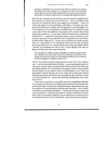 I
,
COMO MARX INVENTOU 0 SINTOMA? 309
reconhece, inicialmente, nos Qutros homens. Pedro 56 estabelece sua propria
identidade como homem depois de se comparar com Paulo como sendo da
mesma especie. E com isso, Paulo, simplesmente ao se postar em sua personali-
dade paulina, transforma-se para Pedro no exemplar tipico do genero homo,ls
Essa breve nota antecipa, de certa maneira, a teoria lacaniana do estadio do espe-
lho: somente ao se refletir num outro ser humano - ista e, na medida em que
esse Qutro ser humane the oferece uma imagem de sua unidade - eque 0 eu
[moil pode chegar it sua auto-identidade; a identidade e a aliena,ao, por conse-
guinte, sao estritamente correlatas. Marx da seguimento a essa homologia: a DU-
tra mercadoria, B, 56 eurn equivalente oa medida em que A se relaciona com ela
como sendo a forma-da-aparencia de seu pr6prio valor, somente dentro dessa
relac;ao. Mas a aparencia - e nisso reside 0 efeito de inversao que ecaracteristico
do fetichismo -, a aparencia e exatamente oposta: A parece relacionar-se com
Bcomo se, para B, ser urn equivalente de A nao correspondesse a ser uma "deter-
minac;ao reflexa') (Marx) de A- ou seja, como se Bja fosse, em si mesmo, equiva-
lente a A; a propriedade de "ser equivalente" parece pertencer-lhe ate mesmo
fora de sua relac;ao com A, no mesmo nivel de suas outras propriedades efetivas .
"naturais" que constituem seu valor de uso. A essas reflexoes, mais uma vez,
Marx acrescentou uma nota muito interessante:
Tais express6es das rela~6es em geral, chamadas por Hegel de categorias refle-
xas, comp6em uma classe muito curiosa. Por exemplo, urn homem s6 erei
porque outros homens colocam-se numa rela~ao de suditos com ele. Eeles, ao
contnirio, imaginam ser suditos por ele ser reL16
"Ser rei" eurn efeito da rede de relacroes sociais entre urn «rei" e seus "suditos";
mas - e ai esta 0 desconhecimento fetichista -, para os participantes desse vin-
culo social, a relac;ao aparece necessariamente de forma inversa: e1es acham que
sao suditos, dando ao rei urn tratarnento real. porque 0 rei ja e rei em si mesrno,
fora da relac;ao com seus suditos, como se a determinac;ao «ser rei" fosse uma
propriedade "natural" da pessoa de urn rei. Como nao recordar aqui a famosa
afirrnac;ao lacaniana de que urn louco que se acredita rei nao e mais louco do que
urn rei que se acredita rei - au seja, que se identifica imediatamente com 0 man-
dato de "rei"?
o que temos ai, portanto, eurn paralelo entre duas modalidades de fetichis-
rna, e a questao crucial concerne arelac;ao exata entre esses dois niveis. Essa rela-
c;ao de modo algum constitui uma simples homologia: na~ podemos dizer que,
nas sociedades em que predomina a produc;ao para 0 mercado - isto e, em ulti-
ma instancia, nas sociedades capitalistas -, "suceda com 0 homem a mesrna que
com as mercadorias". Verifica-se precisamente 0 opasto: 0 fetichismo da merca-
doria ocorre nas sociedades capitalistas, mas, no capitalismo, as relac;oes entre os
homens decididamente nao sao "fetichizadas"j 0 que temos aqui sao relac;oes en-
 
