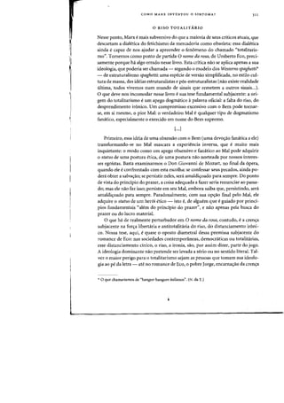 COMO MARX INVENTOU 0 SINTOMA? )11
o RISO TOTALITARIO
Nesse ponto, Marx e mais subversivo do que a maioria de seus criticos atuais, que
descartam a diaIetica do fetichismo da mercadoria como obsoleta: essa dialetica
ainda e capaz de nos ajudar a apreender 0 fen6meno do chamado "totalitaris-
mo". Tomemos como ponto de partida 0 nome da rosa, de Umberto Eco, preci-
samente porque ha algo errado nesse livro. Esta critica nao se aplica apenas a sua
ideologia, que poderia ser chamada - segundo 0 modelo dos Westerns spaghetti'
- de estruturalismo spaghetti: uma especie de versao simplificada, no estilo cul-
tura de massa, das ideias estruturalistas e pos-estruturalistas (nao existe realidade
ultima, todos vivemos num mundo de sinais que remetem a outros sinais...).
o que deve nos incomodar nesse livro e sua tese fundamental subjacente: a ori-
gem do totalitarismo e urn apego dogmatico apalavra oficial: a falta do riso, do
desprendimento ir6nico. Urn compromisso excessivo com 0 Bern pode tornar-
se, em si mesmo, 0 pior Mal: 0 verdadeiro Mal -e qualquer tipo de dogrnatismo
fanatico, especialmente a exercido em nome do Bern supremo.
[...J
Prirneiro, essa ideia de uma obsessao com a Bern (uma devo~ao fanatica a ele)
transformando-se no Mal mascara a experiencia inversa, que e muito mais
inquietante: 0 modo como urn apego obsessivo e fanatica ao Mal pode adquirir
o status de uma postura etica, de uma postura nao norteada por nossos interes-
ses egoistas. Basta examinarmos 0 Don Giovanni de Mozart, no final da opera,
quando ele e confrontado com esta escolha: se confessar seus pecados, ainda po-
den! obter a salva~ao; se persistir ne1es, sera amaldi'r0ado para sempre. Do ponto
de vista do principia do prazer, a coisa adequada a fazer seria renunciar ao passa-
do; mas ele nao faz isso; persiste em seu Mal, embora saiba que, persistindo, sera
arnaldi~oado para sempre. Paradoxalmente, com sua op~ao final pelo Mal, ele
adquire 0 status de urn her6i etico - isto e, de alguem que e guiado por prind-
pios fundamentais «aIem do principio do prazer", e naG apenas pela busca do
prazer au do lucro material.
o que ha de realrnente perturbador em 0 nome da rosa, contudo, e a cren~a
subjacente na for~a libertaria e antitotalitciria do riso, do distanciamento ironi-
co. Nossa tese, aqui, equase 0 oposto diametral dessa premissa subjacente do
romance de Eco: nas sociedades conternporaneas, dernocraticas au totalitarias,
esse distanciamento cinico, 0 riso, a ironia, sao, por assim dizer, parte do jogo.
A ideologia dominante nao pretende ser levada a serio ou no sentido literal. Tal-
vez 0 rnaior perigo para 0 totalitarismo sejam as pessoas que tomam sua ideolo-
gia ao pe da letra - ate no romance de Eco, 0 pobre Jorge, encarnac;:ao da crenlfa
* 0 que chamariamos de "bangue-bangues italianos". (N. da T.)
 
