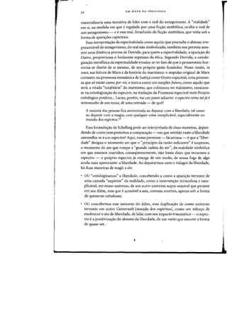 32 UM MAPA DA IDEOLOGIA
materializaria uma tentativa de lidar com 0 real do antagonismo. A "realidade"
em si, na medida em que eregulada por uma fic~ao simb61ica, oculta 0 real de
urn antagonismo - e eesse real, foracluido da fiq:ao simb6lica, que volta sob a
forma de aparic;6es espectrais.
Essa interpretac;ao da espectralidade como aquila que preenche 0 abismo irre-
presentavel do antagonismo, do real nao simbolizado, tambem nos permite assu-
mir uma distancia precisa de Derrida, para quem a espectralidade, a aparic;ao do
Outro, proporciona 0 horizonte supremo da etica. Segundo Derrida, a ootolo-
gizac;ao metafisica da espectralidade enraiza-se no fato de que 0 pensamento hor-
rariza-se diante de si mesma, de seu pr6prio gesto fundador. Nisso reside, in
nuee, sua leitura de Marx e da hist6ria do marxismo: 0 impulso original de Marx
consistiu na promessa messHlnica de Justi<;a como Outro espectral, uma promes-
sa que s6 existe como por-vir, e nunca como urn simples futuro, como aquilo que
sera; a virada «totalitaria" do marxismo, que culminou no stalinismo, enraizou-
se na ontologizac;ao do espectro, na tradu<;ao da Promessa espectral num Projeto
onto16gico positivo... Lacan, pon!m, vai urn passo adiante: 0 espeetro como tal ja e
testernunho de urn reeuo, de urna retirada - de que?
A maioria das pessoas fica aterrorizada ao deparar com a liberdade, tal como
ao deparar com a magia, com qualquer coisa inexplicavel, especialmente no
mundo dos espiritos.33
Essa formula,iio de Schelling pode ser interpretada de duas maneiras, depen-
dendo de como interpretemos a comparac;ao - em que sentido exato a liberdade
assemelha-se a urn espectro? Aqui, nossa premissa -lacaniana - eque a "liber-
dade" designa 0 momenta em que 0 «principio da razao suficiente" e suspenso,
o momento do ato que rampe a "grande cadeia do ser", da realidade simb6lica
em que estamos inseridos; conseqiientemente, nao basta dizer que tememos 0
espectro - 0 pr6prio espectro ja emerge de um medo, de nossa fuga de algo
ainda mais apavorante: a liberdade. Ao depararmos com 0 milagre da liberdade,
ha duas maneiras de reagir a ele:
au "ontologizamos" a liberdade, concebendo-a como a aparic;ao terrestre de
uma carnada "superior" da realidade, como a intervenc;ao miraculosa e inex-
plicavel, em nosso universo, de urn outro universo supra-sensivel que persiste
em seu Alem, mas que e acessivel a n6s, comuns mortais, apenas sob a forma
de quimeras nebulosas;
au concebemos esse universe do Alem, essa duplica<;ao de nosso universo
terrestre em Dutro Geisterwelt [mundo dos espiritos], como urn esfon:;o de
enobrecer 0 ato de liberdade, de lidar com seu impacto traumatico - a espec-
tro e a positivizaC;ao do abismo da liberdade, de urn vazio que assume a forma
de quase-ser.
 