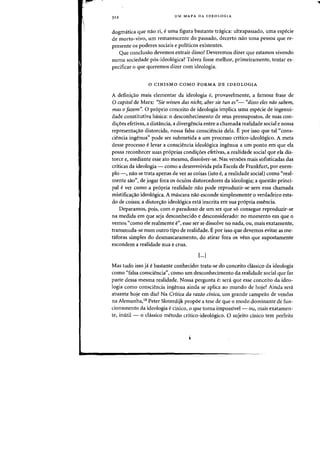 3 12 UM MAPA DA IDEOLOGIA
dogm<itica que nao ri, euma figura bastante trigica: ultrapassado, uma especie
de morto-vivo, urn remanescente do passado, decerto nao uma pessoa que re-
presente os paderes sociais e politicos existentes.
Que conclusao devemos extrair disso? Deveremos dizer que estamos vivendo
numa sociedade p6s-ideo16gica? Talvez fosse melhor, primeiramente, tentar es-
pecificar 0 que queremos dizer com ideologia.
o CINISMO COMO FORMA DE IDEOLOGIA
A definic;:ao mais elementar da ideologia e, provavelmente, a famasa frase de
a capital de Marx: "Sie wissen das nicht, aber sie tun es"- "disso eles nao sabem,
mas 0 fazem". 0 proprio conceito de ideologia implica uma especie de ingenui-
dade constitutiva basica: 0 desconhecimento de seus pressupostos, de suas con-
di<roes efetivas, a distancia, a divergencia entre a chamada realidade social e nossa
representa<rao distorcida, nossa falsa consciencia dela. E por isso que tal "cons-
ciencia ingenua" pode ser submetida a urn processo critico-ideoI6gico. A meta
desse processo elevar a consciencia ideo16gica ingenua a urn ponto em que ela
possa reconhecer suas proprias condi<roes efetivas, a realidade social que ela dis-
torce e, mediante esse ate mesmo, dissolver-se. Nas versoes mais sofisticadas das
criticas da ideologia - como a desenvolvida pela Escola de Frankfurt, por exem-
plo -, nao se trata apenas de ver as coisas (isto e, a realidade social) como "real-
mente sao", de jogar fora os oculos distorcedores da ideologia; a questao princi-
pal ever como a propria realidade nao pode reproduzir-se sem essa chamada
mistifica<rao ideologica. A mascara nao esconde simplesmente 0 verdadeiro esta-
do de coisasj a distor<rao ideologica esta inscrita em sua pr6pria essencia.
Deparamos, pois, com 0 paradoxo de urn ser que s6 consegue reproduzir-se
na medida em que seja desconhecido e desconsiderado: no momento em que a
vemos "como ele realmente e", esse ser se dissolve no nada, ou, mais exatamente,
transmuda-se num outro tipo de realidade. E por isso que devemos evitar as me-
taforas simples do desmascaramento, do atirar fora os veus que supostamente
escondem a realidade nua e crua.
I...J
Mas tudo isso ja e bastante conhecido: trata-se do conceito dissico da ideologia
como "falsa consciencia", como urn desconhecimento da realidade social que faz
parte dessa mesma realidade. Nossa pergunta e: sera que esse conceito da ideo-
logia como consciencia ingenua ainda se aplica ao mundo de hoje? Ainda sera
atuante hoje em dia? Na Critica da razao cinica, urn grande campeao de vendas
na Alemanha,18 Peter Sloterdijk prop6e a tese de que 0 modo dominante de fun-
cionamento da ideologia e cinico, a que torna impossivel- ou, mais exatamen-
te, inutil - 0 classico metoda critico-ideoI6gico. 0 sujeito cinico tern perfeita
 
