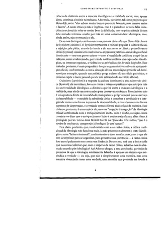 COMO MARX INVENTOU 0 SINTOMA?
31 3
ciencia da dista.ncia entre a mascara ideol6gica e a realidade social, mas, apesar
disso, continua a insistir na mascara. A f6rmula, portanto, tal como proposta por
Sloterdijk, seria: "eles sabem muito bern 0 que esUio fazendo, mas mesmo assim
o fazem". A razao cinica ja nao e ingenua, mas e0 paradoxo de uma falsa cons-
ciencia esclarecida: sabe-se muito bern da falsidade, tem-se plena ciencia de urn
determinado interesse oculto por tras de uma universalidade ideol6gica, mas,
ainda assim, nao se renuncia a ela.
Devemos distinguir estritamente essa postura dnica do que Sloterdijk chama
de kynicism [cinismoJ. 0 kynicism representa a rejei~ao popular acultura oficial,
a rejeic;:ao pela plebe, atraves da ironia e do sarcasmo: 0 classico procedimento
cinico [kynicalJ consiste em confrontar as expressoes pateticas da ideologia oficial
dominante - seu tom grave e solene - com a banalidade cotidiana e expo-las ao
ridiculo, assim evidenciando, por tras da noblesse sublime das express5es ideol6-
gicas, os interesses egoistas, a violencia e as reivindicac;:oes brutais do poder. Esse
metodo, portanto, e mais pragmiitico do que argumentativo: subverte a proposi-
c;:ao oficial, confrontando-a com a situac;:ao de sua enunciac;:ao; procede ad homi-
nem (por exemplo, quando urn politico prega 0 dever do sacrificio patri6tico, 0
cinismo expoe 0 lucro pessoal que ele esta retirando do sacrificio alheio).
a cinismo [cynicism] If: a resposta da cultura dominante a essa subversao cini-
ca [kynical]: ele reconhece, leva em conta 0 interesse particular que esta por tras
da universalidade ideol6gica, a distancia que ha entre a mascara ideo16gica e a
realidade, mas ainda encontra razoes para conservar a mascara. Esse cinismo nao
e uma postura direta de imoralidadej mais parece a pr6pria moral posta a servic;:o
da imoralidade - 0 modelo da sabedoria cinica e conceber a probidade e a inte-
gridade como uma forma suprema de desonestidade, a moral como uma forma
suprema de depravac;:ao, e a verdade como a forma mais eficaz da mentira. Esse
cinismo, portanto, e uma especie de perversa «negac;:ao da negac;:ao" da ideologia
oficial: confrontada com 0 enriquecimento ilicito, com 0 roubo, a reac;:ao cinica
consiste em dizer que 0 enriquecimento licito If: muito mais eficaz e, alem disso, e
protegido por lei. Como disse Bertolt Brecht na Opera dos tres vintens, "que e 0
roubo de urn banco, comparado afunda~ao de urn bancol"
Fica claro, portanto, que, confrontada com essa razao cinica, a critica tradi-
donal da ideologia nao fundona mais. Ja nao podemos submeter 0 texto ideol6-
gico a uma "leitura sintomal", confrontando-o com suas lacunas, com 0 que ele
tern de reprimir para se organizar, para preservar sua coerenda - a razao cinica
leva antecipadamente em conta essa distanda. Nesse caso, sera que a unica saida
que nos resta e afirmar que, com 0 imperio da razao dnica, achamo-nos no cha-
mado mundo p6s-ideol6gicol Ate Adorno chegou a essa conclusao, partindo da
premissa de que a idealogia, estritamente falando, e apenas urn sistema que rei-
vindica a verdade - ou seja, que nao e simplesmente uma rnentira, mas uma
mentira vivenciada como uma verdade, uma mentira que pretende ser levada a
 