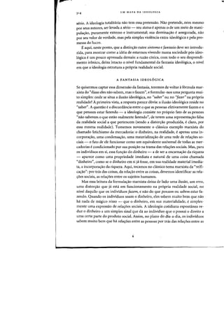 UM MAPA DA IDEOLOGIA
serio. A ideologia totalitaria nao tern essa pretensao. Nao pretende, nem mesmo
por seus autores, ser levada a serio - seu status e apenas 0 de urn meio de mani-
pulac;ao, puramente externo e instrumental; sua dominac;ao e assegurada, nao
por seu valor de verdade, mas pela simples violencia extra-ideologica e pela pro-
messa do lucr~.
E aqui, neste ponto, que a distinc;ao entre sintoma e fantasia deve ser introdu-
zida, para mostrar como a ideia de estarmos vivendo numa sociedade p6s-ideo-
16gica eurn pouco apressada demais: a razao cinica, com todo 0 seu desprendi-
mento ir6nico, deixa intacto 0 nivel fundamental da fantasia ideol6gica, 0 nivel
em que a ideologia estrutura a pr6pria realidade social.
A FANTASIA IDEOL6GICA
Se quisermos captar essa dimensao da fantasia, teremos de voltar af6rmula mar-
xista do "disso eles nao sabem, mas 0 fazem", e formular-nos uma pergunta mui-
to simples: onde se situa a ilusao ideol6gica, no "saber" au no 'jazer" na pr6pria
realidade? Aprimeira vista, a resposta parece 6bvia: a ilusao ideol6gica reside no
"saber". A questao e a discordancia entre 0 que as pessoas efetivamente fazem e 0
que pensam estar fazendo - a ideologia consiste no proprio fato de as pessoas
"nao saberem 0 que esUio realmente fazendo", de terem uma representac;ao falsa
da realidade social a que pertencem (sendo a diston;ao produzida, eclaro, por
essa rnesma realidade). Tomemos novamente 0 classico exemplo rnarxista do
charnado fetichismo da mercadoria: °dinheiro, na realidade, e apenas uma in-
corporac;ao, uma condensac;ao, uma materializac;ao de uma rede de relac;oes so-
ciais - °fato de ele funcionar como urn equivalente universal de todas as mer-
cadorias e condicionado por sua posic;ao na trama das relac;6es sociais. Mas, para
as individuos em si, essa func;ao do dinheiro - a de ser a encarnac;ao da riqueza
- aparece como uma propriedade imediata e natural de uma coisa charnada
"dinheiro", como se 0 dinheiro em sija fosse, em sua realidade material imedia-
ta, a incorporac;ao da riqueza. Aqui, tocamos no classico tema marxista da "reifi-
cac;ao": por tras das coisas, da relat;ao entre as coisas, devemos identificar as rela-
c;oes sociais, as relaC;6es entre os sujeitos humanos.
Mas essa leitura da formulac;ao marxista deixa de lado uma ilusao, urn erro,
uma distort;ao que ja esta em funcionamento na pr6pria realidade social, no
nivel daquilo que os individuos fazem, e nao do que pensam ou sabem estar fa-
zendo. Quando os individuos usam 0 dinheiro, eles sabem muito bern que nao
ha nada de magico nisso - que 0 dinheiro, em sua materialidade, e simples-
mente uma expressao de relat;6es sociais. A ideologia cotidiana espontanea re-
duz 0 dinheiro a urn simples sinal que da ao individuo que 0 possui 0 direito a
uma certa parte do produto social. Assim, no plano do dia-a-dia, os individuos
sabem muito bern que ha relaC;6es entre as pessoas par tras das relat;oes entre as
 