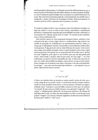 COMO MARX INVENTOU 0 SINTOMA? 317
anti-humanismo althusseriano. A principal censura dos althusserianos era que a
teoria marxista do fetichismo da mercadoria baseava-se numa oposi3.o ideol6gi-
ca e sem fundamento epistemologico entre as pessoas (os sujeitos humanos) e as
coisas. Mas uma leitura lacaniana pode dar a essa formula<;ao urn sentido novo e
inesperado: 0 poder subversivo da abordagem de Marx reside precisamente na
maneira como ele utiliza a oposi<;3.o entre as pessoas e as coisas.
[...J
o sentido da analise de Marx eque as proprias coisas (mercadorias) acreditam em
lugar dos sujeitos: ecomo se todas as suas crenas, superstiyoes e mistifica<;oes
metafisicas, supostamente superadas pela personalidade racional e utilitarista, se
encarnassem nas "relaoes sociais entre as coisas". as sujeitos ja. nao acreditam,
mas as coisas acreditam por eles.
Essa tambem parece ser uma proposi<;ao lacaniana basica, contraria atese
costumeira de que a crena e alga interior e 0 conhecimento, alga exterior (no
sentido de que pode ser verificado por urn procedimento externo). Antes, e a
crena que e radicalmente externa, incorporada no procedimento pdtico efeti-
va das pessoas. Ealgo parecido com as rodas tibetanas de oraoes: voce escreve
uma ora~ao num peda~o de papel. coloca 0 papel enrolado numa roda e a gira
automaticamente, sem pensar (au, se quiser proceder de acordo com a "astucia
da razao" hegeliana. pode liga-la a urn moinho. para que ela seja girada pelo
vento). Desse modo, a pr6pria roda ora par mim, em meu lugar - au, mais
exatamente, eu mesmo rezo par intermedio da roda. A beleza da coisa esta em
que, em minha interioridade psicol6gica, posso pensar no que eu bern quiser,
posso entregar-me as fantasias mais sujas e obscenas, e isso nao ted importan-
cia, porque - para usar uma boa expressao stalinista -, nao importa 0 que eu
pense, objetivamente estarei rezando.
[...J
A "LEI E A LEI"
A liyao a ser extraida disso no tocante ao campo social e, acima de tudo, que a
crena, longe de ser urn estado "intima" e puramente mental, e sempre materia-
lizada em nossa atividade social efetiva: a crena sustenta a fantasia que regula a
realidade social. Tamemos 0 caso de Kafka: costuma-se dizer que, no universo
"irracional" de seus romances, Kafka forneceu uma cxpress3.o "exagerada", "fan-
tasiosa" e "subjetivamente distorcida" da burocracia moderna e do destino do
individuo dentro dela. Ao dizer isso, desconsidera-se 0 fato crucial de que eesse
proprio "exagero" que articula a fantasia reguladora do funcionamento libidinal
da burocracia "efetiva" e "real" em si.
 