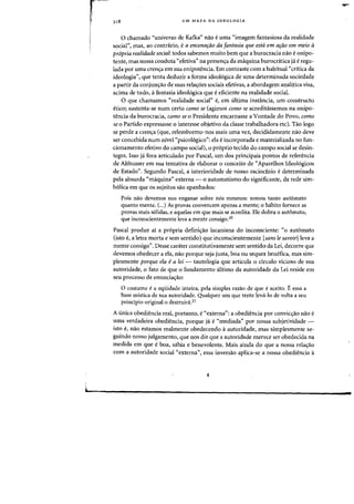 318 UM MAPA DA IDEQLOGIA
o chamado "universo de Kafka" nao euma "imagem fantasiosa da realidade
social", mas, aD contnhio, ea encetlafao da fantasia que esta em afao em meio a
propria realidade social: todos sabemos muito bern que a burocracia nao eonipo-
tente, mas nossa conduta "efetiva" na presens:a da ffiaquina burocnitica ja e regu-
lada por uma crens:a em sua onipotencia. Em contraste com a habitual "critica da
ideologia", que tenta deduzir a forma ideol6gica de uma determinada sociedade
a partir da conjun<rao de suas relaifoes sociais efetivas, a abordagem analitica visa,
acima de tudo, i fantasia ideologica que eeficiente na realidade social.
o que chamamos "realidade social" e, em ultima instancia, urn constructo
etieo; sllstenta-se num certo como se (agimos como se acreditassemos na onipo-
tencia da burocracia, como se 0 Presidente encarnasse a Vontade do Povo, como
se 0 Partido expressasse 0 interesse objetivo da classe trabalhadora etc). Tao logo
se perde a crena (que, relembremo-nos mais uma vez, decididamente nao deve
ser concebida num nivel «psicoI6gico": e1a e incorporada e materializada no fun-
cionamento efetivo do campo socia}), 0 pr6prio tecido do campo social se desin-
tegra. Isso ja fora articulado por Pascal, urn dos principais pontos de referencia
de Althusser em sua tentativa de elaborar 0 conceito de "Aparelhos Ideologicos
de Estado". Segundo Pascal, a interioridade de nosso raciodnio edeterminada
pe1a absurda «maquina" externa - 0 automatismo do significante, da rede sim-
b6lica em que os sujeitos sao apanhados:
Pois nao devemos nos enganar sobre nos mesmos: somos tanto automato
quanto mente. c...)As provas convencem apenas a mente; 0 habito fornece as
provas mais solidas. e aquelas em que mais se acredita. Ele dobra 0 automato,
que inconscientemente leva a mente consigo.20
Pascal produz ai a propria definiao lacaniana do inconsciente: "0 automato
(isto e, a letra morta e sem sentido) que inconscientemente [sans Ie savoir) leva a
mente consigo". Desse carater constitutivamente sem sentido da Lei, decorre que
devemos obedecer a ela, nao porque seja justa, boa ou sequer benefica, mas sim-
plesmente porque ela ea lei - tautologia que articula 0 drculo vicioso de sua
autoridade, 0 fato de que 0 fundamento ultimo da autoridade da Lei reside em
seu processo de enunciaao:
a costume ea equidade inteira, pela simples razao de que eaceito. :E essa a
base mistica de sua autoridade. Qualquer urn que tente leva-Io de volta a seu
principia original 0 destruira.21
A (mica obediencia real, portanto, e «externa": a obediencia par convic<;:ao nao e
uma verdadeira obediencia, porque ja e"mediada" por nossa subjetividade -
ista e, nao estamos realmente obedecendo aautoridade, mas simplesmente se-
guindo nosso julgamento, que nos diz que a autaridade merece ser ohedecida na
medida em que eboa, sabia e benevolente. Mais ainda do que a nossa rela<;ao
com a autoridade social t<externa", essa inversao aplica-se a nossa obediencia a
L-_____________________________________
 