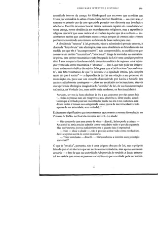 COMO MARX INVENTOU a SINTOMA? 31 9
autoridade interna da crencya: foi Kierkegaard que escreveu que acreditar em
Cristo por consideni-Io sabio e born euma terrivel blasfemia - ao contrario, e
somente 0 pr6prio ato de crer que pode permitir-nos discernir sua bondade e
sabedoria. Decerto devemos buscar razoes racionais capazes de consubstanciar
nossa crenc;a, nossa obediencia aos mandamentos religiosos, mas a experiencia
religiosa crucial eque essas razoes s6 se revelarn aqueles que ja acreditam - en-
contramos razoes que confirrnarn nossa crencya porque ja cremos; nao crernos
por haver encontrado urn numero suficiente de boas razoes para crer.
A obediencia «externa" a Lei, portanto, na~ ea subrnissao a pressao externa, a
chamada «forcya bruta" nao ideo16gica, mas sim a obediencia ao Mandarnento na
rnedida em que ele e«incornpreensivel", nao compreendido, na medida em que
conserva urn carater «traumatico", «irracional": longe de esconder sua autorida-
de plena, esse carater traumatico e nao integrado da Lei euma condifiio positiva
dela. Eesse 0 aspecto fundamental do conceito analitico de supereu: uma injun-
cyao vivenciada como traumatica e «absurda" - isto e, que nao pode ser integra-
da no universo simb61ico do sujeito. Mas, para que a Lei funcione "normalmen-
te", esse fato traumatico de que «0 costume ea equidade inteira, pela simples
razao de que e aceito" - a dependencia da Lei em rela~ao a seu processo de
enunciaC;ao, ou, para usar urn conceito desenvolvido por Laclau e Mouffe, seu
carater radicalmente contingente -, deve ser recalcado no inconsciente, atraves
da experiencia ideo16gica imaginaria do «sentido" da Lei, de sua fundarnentacyao
na Justicya, na Verdade (ou, num estilo mais moderno, na funcionalidade):
Portanto, ser-nos-ia born obedecer as leis e aos costumes par eles serem leis.
(...) Mas as pessoas nao sao receptivas a essa doutrina e, desse modo, acredi-
tando que a verdade pode ser encontrada e reside nas leis e nos costumes, acre-
ditam nestes e tomam sua antiguidade como prova de sua veracidade (e nao
apenas de sua autoridade, sem verdade).22
Ealtarnente significativo que encontrernos exatamente a mesma formulacyao no
Processo de Kafka, no final da conversa entre K. e 0 abade:
- Naa concordo com esse ponto de vista - disse K., balan<j:ando a cabec;:a. -
Aa aceita-lo, seria preciso admitir como verdadeiro tudo a que diz 0 guarda.
Mas voce mesmo provau suficientemente 0 quanta isso eimpossivel.
- Nao - disse 0 abade -, nao epreciso aceitar tudo como verdadeiro,
deve-se apenas aceita-Io como necessario.
- Triste conclusao - disse K. - Ela transfarma a mentira num principia
universa1.23
o que se "recalca", portanto, nao euma origem obscura da Lei, mas 0 pr6prio
fato de que a Lei nao tern que ser aceita como verdadeira, mas apenas como ne-
cessaria - 0 fato de que sua autoridade edesprovida de verdade. A ilusiio estrutu-
rall1ecessaria que move-as pessoas a acreditarem que a verdade pode ser encon-
 
